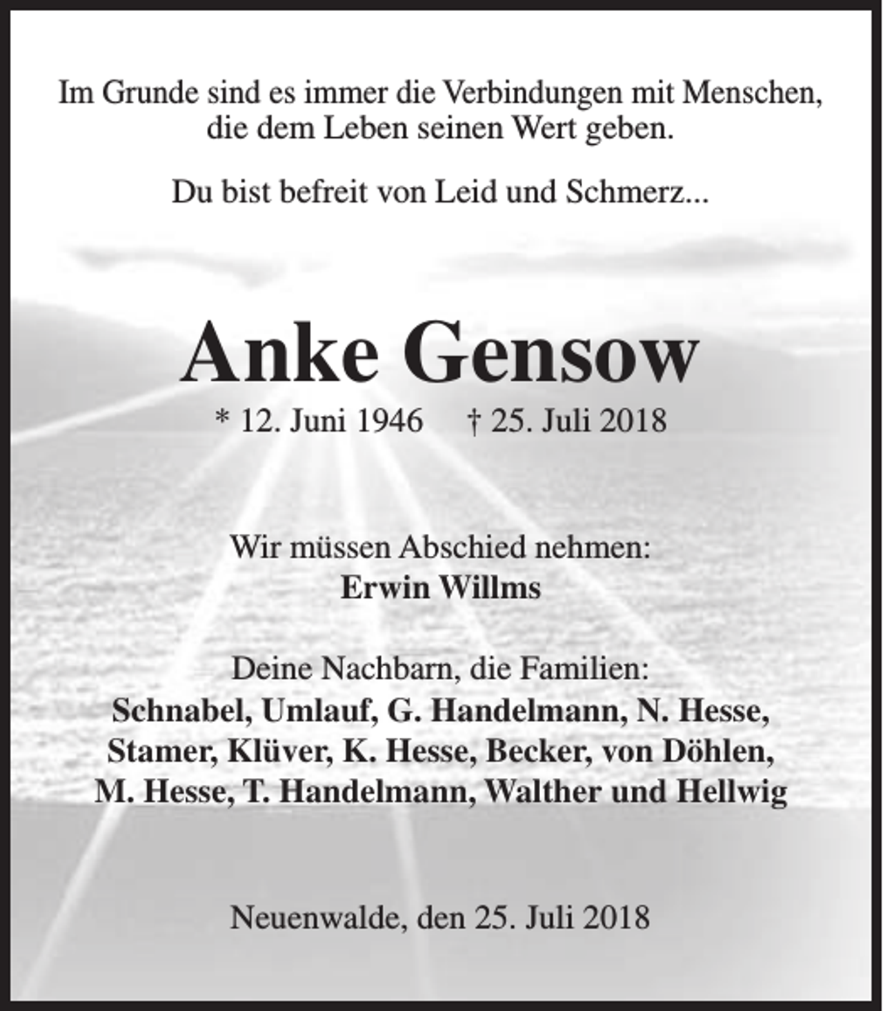 <p>Im Grunde sind es immer die Verbindungen mit Menschen,<br />die dem Leben seinen Wert geben.<br />Du bist befreit von Leid und Schmerz...</p><p>Anke Gensow<br />* 12. Juni 1946</p><p>† 25. Juli 2018</p><p>Wir müssen Abschied nehmen:<br />Erwin Willms<br />Deine Nachbarn, die Familien:<br />Schnabel, Umlauf, G. Handelmann, N. Hesse,<br />Stamer, Klüver, K. Hesse, Becker, von Döhlen,<br />M. Hesse, T. Handelmann, Walther und Hellwig<br />Neuenwalde, den 25. Juli 2018</p>