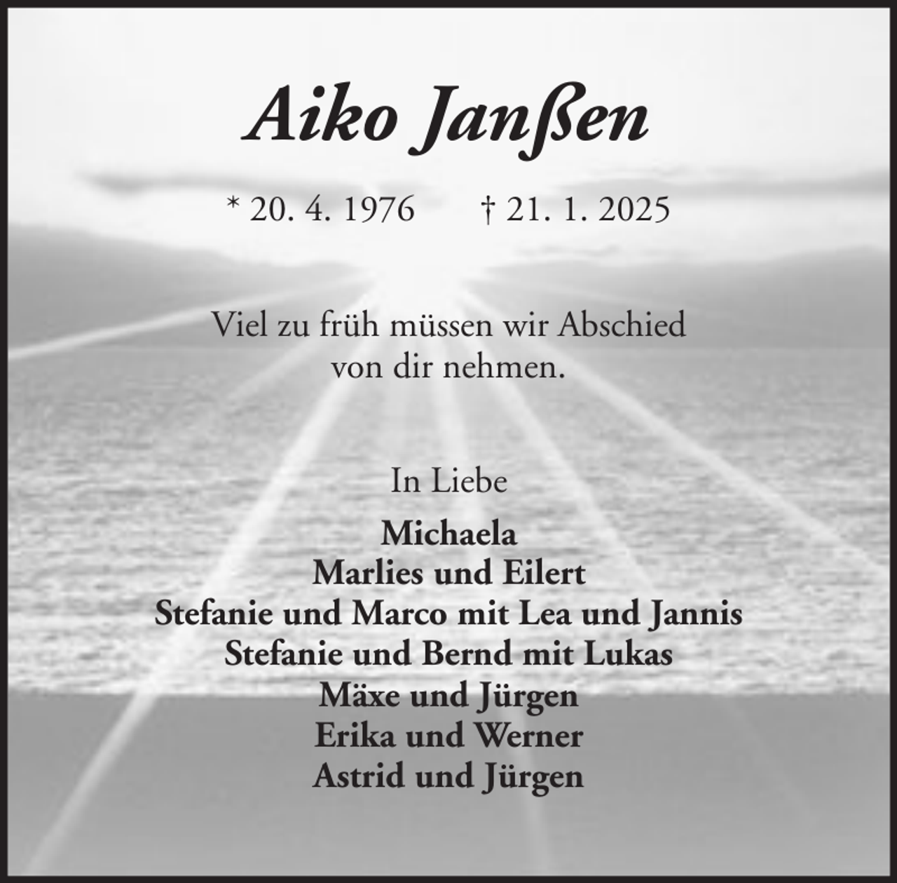 <p>Aiko Janßen<br />* 20. 4. 1976</p><p>† 21. 1. 2025</p><p>Viel zu früh müssen wir Abschied<br />von dir nehmen.<br />In Liebe<br />Michaela<br />Marlies und Eilert<br />Stefanie und Marco mit Lea und Jannis<br />Stefanie und Bernd mit Lukas<br />Mäxe und Jürgen<br />Erika und Werner<br />Astrid und Jürgen</p>