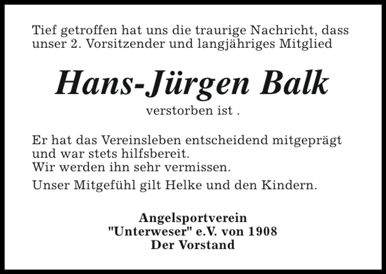 <p>Tief getroffen hat uns die traurige Nachricht, dass<br />unser 2. Vorsitzender und langjähriges Mitglied</p><p>Hans-Jürgen Balk<br />verstorben ist .</p><p>Er hat das Vereinsleben entscheidend mitgeprägt<br />und war stets hilfsbereit.<br />Wir werden ihn sehr vermissen.<br />Unser Mitgefühl gilt Helke und den Kindern.<br />Angelsportverein<br />"Unterweser" e.V. von 1908<br />Der Vorstand</p>