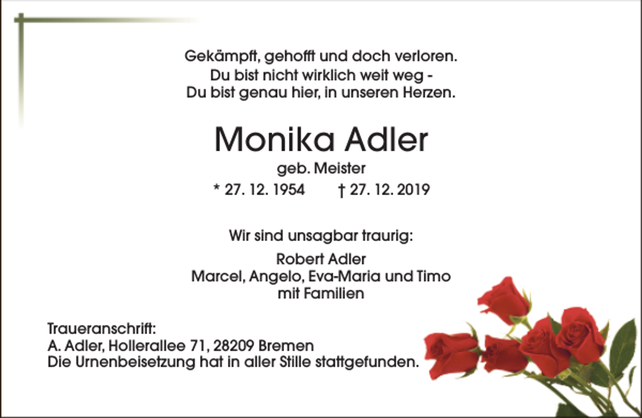 <p>Gekämpft, gehofft und doch verloren.<br />Du bist nicht wirklich weit weg Du bist genau hier, in unseren Herzen.</p>
<p>Monika Adler</p>
<p>geb. Meister<br />* 27. 12. 1954<br />† 27. 12. 2019<br />Wir sind unsagbar traurig:<br />Robert Adler<br />Marcel, Angelo, Eva-Maria und Timo<br />mit Familien<br />Traueranschrift:<br />A. Adler, Hollerallee 71, 28209 Bremen<br />Die Urnenbeisetzung hat in aller Stille stattgefunden.</p>