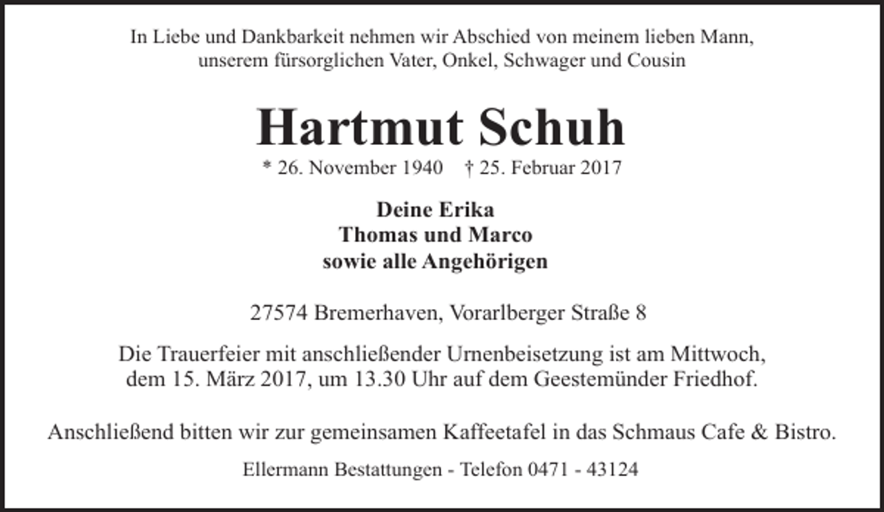 <p>In Liebe und Dankbarkeit nehmen wir Abschied von meinem lieben Mann,<br />unserem fürsorglichen Vater, Onkel, Schwager und Cousin</p><p>Hartmut Schuh<br />* 26. November 1940</p><p>† 25. Februar 2017</p><p>Deine Erika<br />Thomas und Marco<br />sowie alle Angehörigen<br />27574 Bremerhaven, Vorarlberger Straße 8<br />Die Trauerfeier mit anschließender Urnenbeisetzung ist am Mittwoch,<br />dem 15. März 2017, um 13.30 Uhr auf dem Geestemünder Friedhof.<br />Anschließend bitten wir zur gemeinsamen Kaffeetafel in das Schmaus Cafe &amp; Bistro.<br />Ellermann Bestattungen - Telefon 0471 - 43124</p>