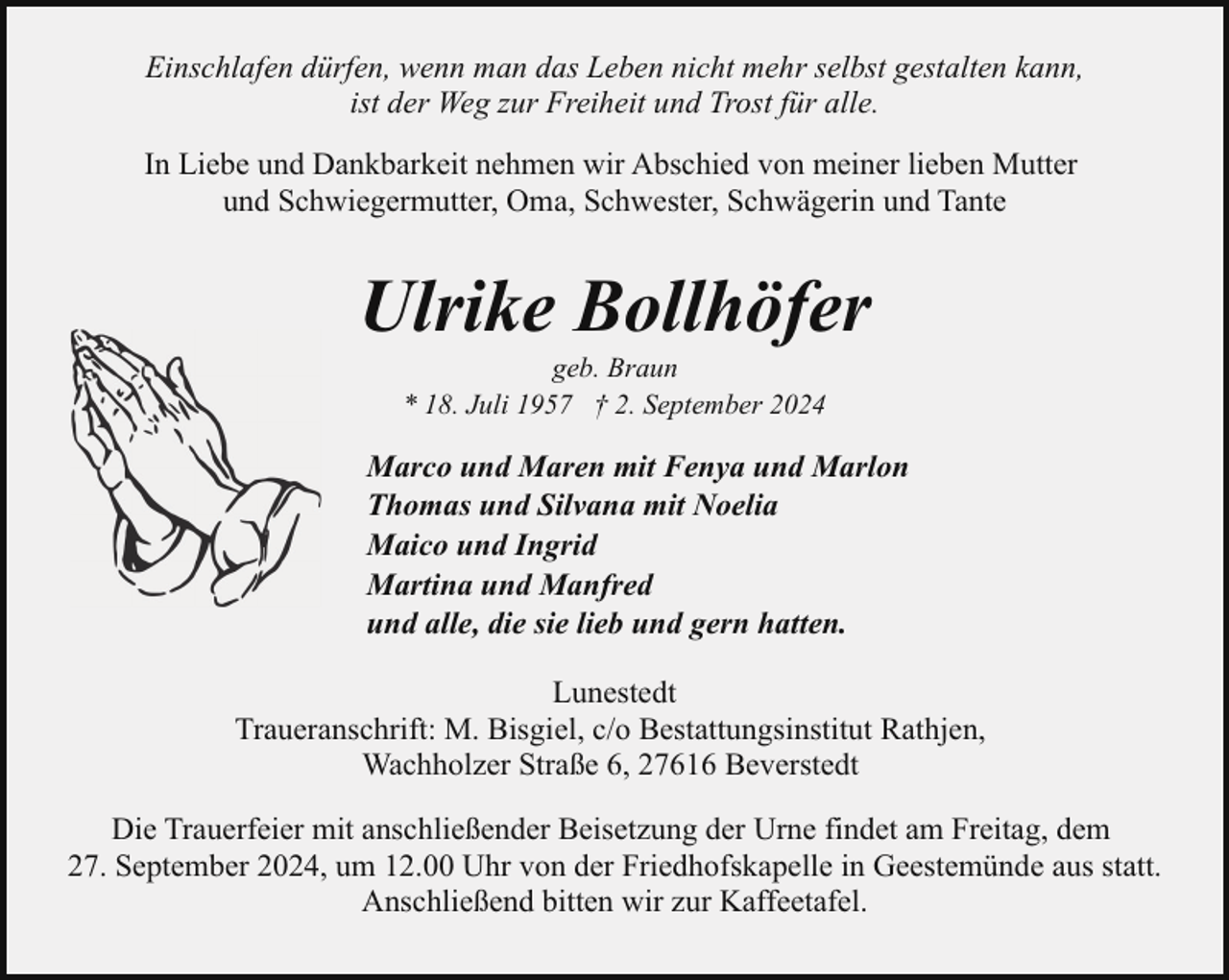 <p>Einschlafen dürfen, wenn man das Leben nicht mehr selbst gestalten kann,<br />ist der Weg zur Freiheit und Trost für alle.<br />In Liebe und Dankbarkeit nehmen wir Abschied von meiner lieben Mutter<br />und Schwiegermutter, Oma, Schwester, Schwägerin und Tante</p><p>Ulrike Bollhöfer<br />geb. Braun<br />* 18. Juli 1957 † 2. September 2024</p><p>Marco und Maren mit Fenya und Marlon<br />Thomas und Silvana mit Noelia<br />Maico und Ingrid<br />Martina und Manfred<br />und alle, die sie lieb und gern hatten.<br />Lunestedt<br />Traueranschrift: M. Bisgiel, c/o Bestattungsinstitut Rathjen,<br />Wachholzer Straße 6, 27616 Beverstedt<br />Die Trauerfeier mit anschließender Beisetzung der Urne findet am Freitag, dem<br />27. September 2024, um 12.00 Uhr von der Friedhofskapelle in Geestemünde aus statt.<br />Anschließend bitten wir zur Kaffeetafel.</p>