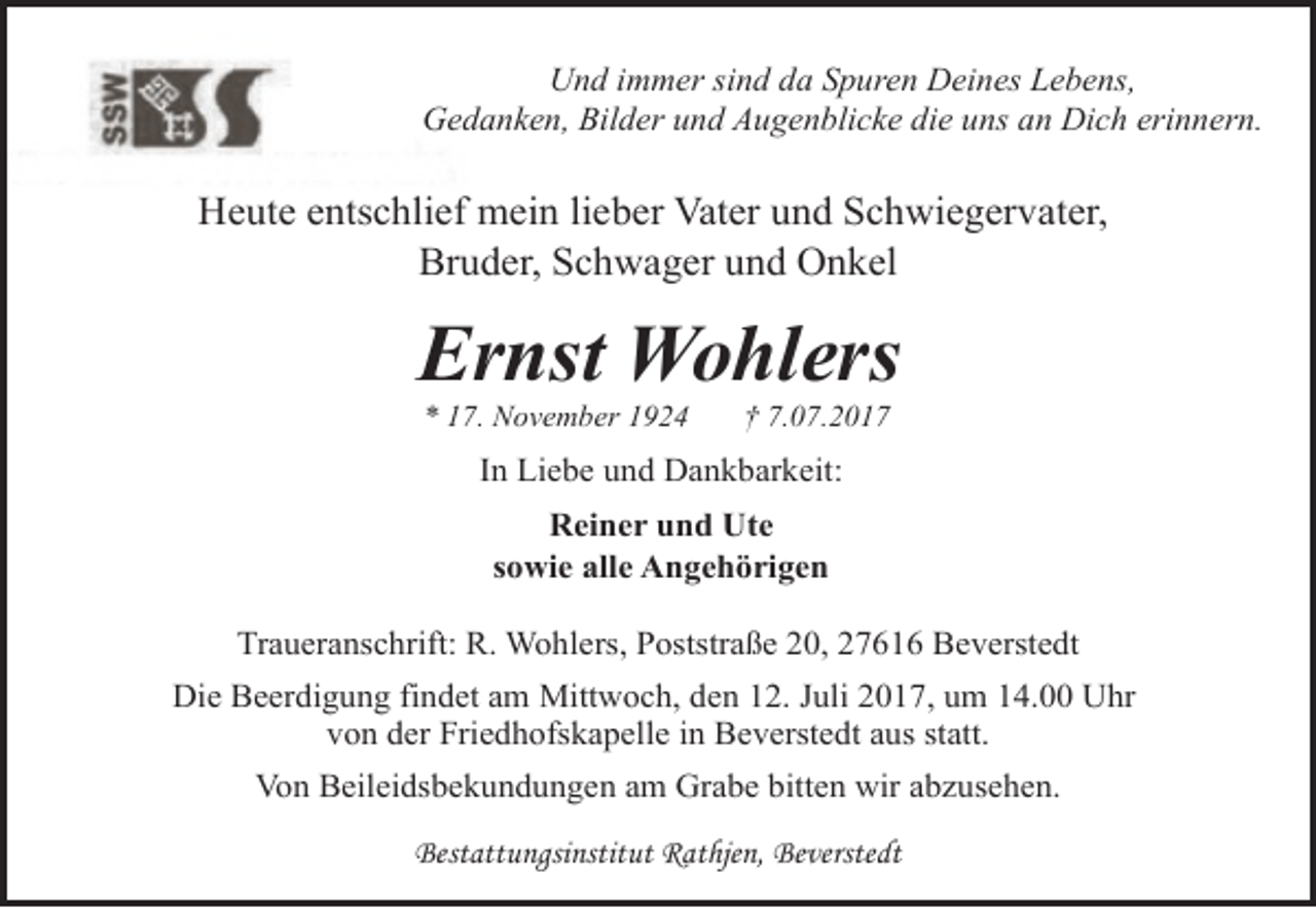 <p>Und immer sind da Spuren Deines Lebens,<br />Gedanken, Bilder und Augenblicke die uns an Dich erinnern.</p><p>Heute entschlief mein lieber Vater und Schwiegervater,<br />Bruder, Schwager und Onkel</p><p>Ernst Wohlers<br />* 17. November 1924</p><p>† 7.07.2017</p><p>In Liebe und Dankbarkeit:<br />Reiner und Ute<br />sowie alle Angehörigen<br />Traueranschrift: R. Wohlers, Poststraße 20, 27616 Beverstedt<br />Die Beerdigung findet am Mittwoch, den 12. Juli 2017, um 14.00 Uhr<br />von der Friedhofskapelle in Beverstedt aus statt.<br />Von Beileidsbekundungen am Grabe bitten wir abzusehen.<br />Bestattungsinstitut Rathjen, Beverstedt</p>
