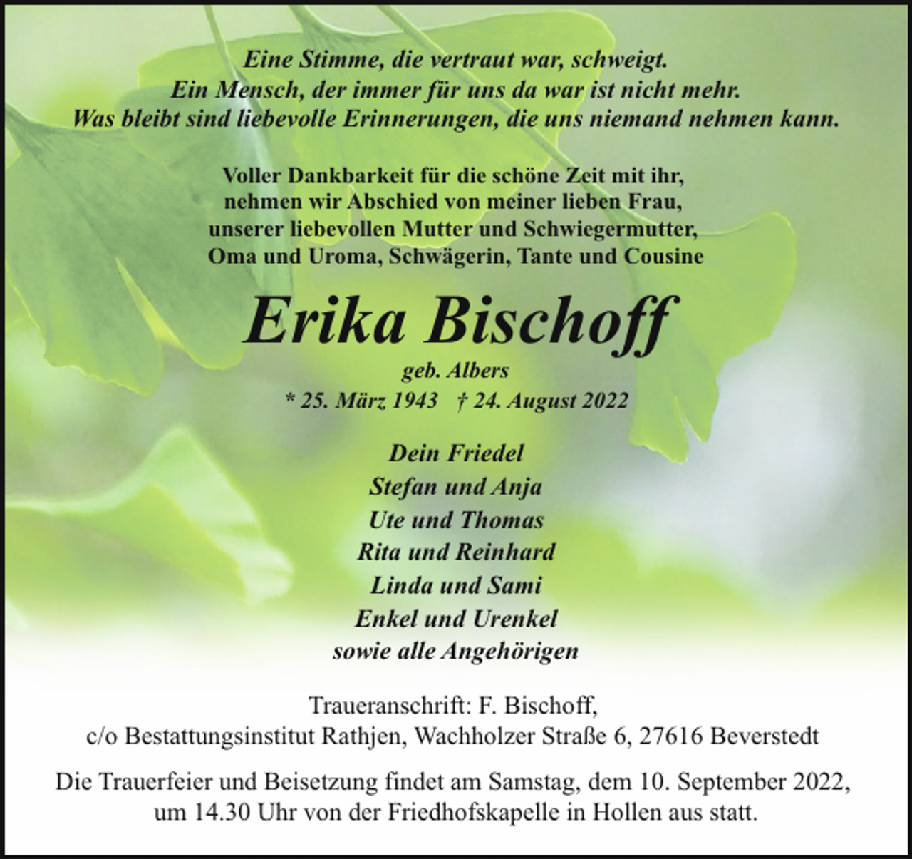 <p>Eine Stimme, die vertraut war, schweigt.<br />Ein Mensch, der immer für uns da war ist nicht mehr.<br />Was bleibt sind liebevolle Erinnerungen, die uns niemand nehmen kann.<br />Voller Dankbarkeit für die schöne Zeit mit ihr,<br />nehmen wir Abschied von meiner lieben Frau,<br />unserer liebevollen Mutter und Schwiegermutter,<br />Oma und Uroma, Schwägerin, Tante und Cousine</p><p>Erika Bischoff<br />geb. Albers<br />* 25. März 1943 † 24. August 2022</p><p>Dein Friedel<br />Stefan und Anja<br />Ute und Thomas<br />Rita und Reinhard<br />Linda und Sami<br />Enkel und Urenkel<br />sowie alle Angehörigen<br />Traueranschrift: F. Bischoff,<br />c/o Bestattungsinstitut Rathjen, Wachholzer Straße 6, 27616 Beverstedt<br />Die Trauerfeier und Beisetzung findet am Samstag, dem 10. September 2022,<br />um 14.30 Uhr von der Friedhofskapelle in Hollen aus statt.</p>