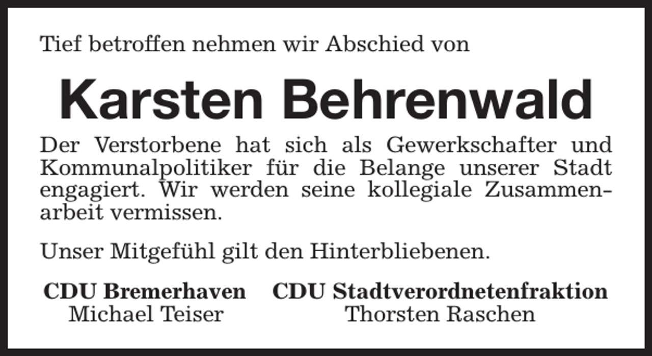 <p>Tief betroffen nehmen wir Abschied von</p><p>Karsten Behrenwald</p><p>Der Verstorbene hat sich als Gewerkschafter und<br />Kommunalpolitiker für die Belange unserer Stadt<br />engagiert. Wir werden seine kollegiale Zusammenarbeit vermissen.<br />Unser Mitgefühl gilt den Hinterbliebenen.<br />CDU Bremerhaven<br />Michael Teiser</p><p>CDU Stadtverordnetenfraktion<br />Thorsten Raschen</p>