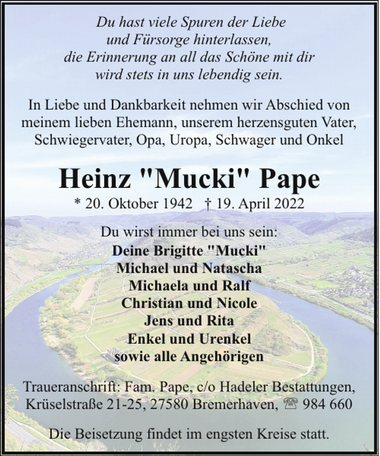 <p>Du hast viele Spuren der Liebe<br />und Fürsorge hinterlassen,<br />die Erinnerung an all das Schöne mit dir<br />wird stets in uns lebendig sein.<br />In Liebe und Dankbarkeit nehmen wir Abschied von<br />meinem lieben Ehemann, unserem herzensguten Vater,<br />Schwiegervater, Opa, Uropa, Schwager und Onkel</p><p>Heinz "Mucki" Pape<br />* 20. Oktober 1942 † 19. April 2022<br />Du wirst immer bei uns sein:<br />Deine Brigitte "Mucki"<br />Michael und Natascha<br />Michaela und Ralf<br />Christian und Nicole<br />Jens und Rita<br />Enkel und Urenkel<br />sowie alle Angehörigen<br />Traueranschrift: Fam. Pape, c/o Hadeler Bestattungen,<br />Krüselstraße 21-25, 27580 Bremerhaven, ' 984 660<br />Die Beisetzung findet im engsten Kreise statt.</p>