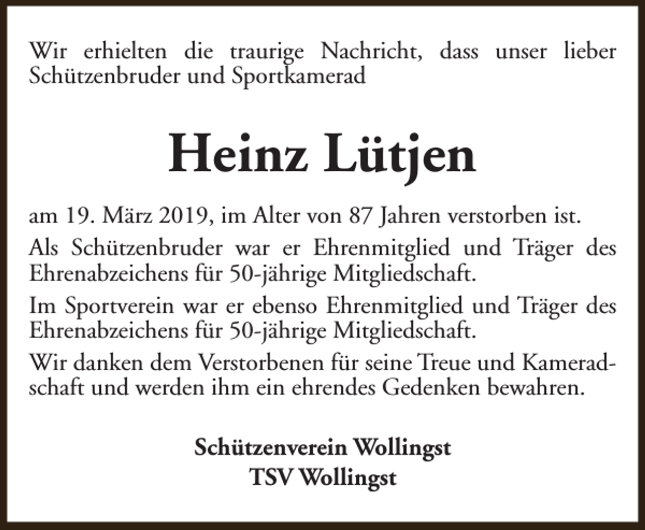 <p>Wir erhielten die traurige Nachricht, dass unser lieber<br />Schützenbruder und Sportkamerad</p><p>Heinz Lütjen<br />am 19. März 2019, im Alter von 87 Jahren verstorben ist.<br />Als Schützenbruder war er Ehrenmitglied und Träger des<br />Ehrenabzeichens für 50-jährige Mitgliedschaft.<br />Im Sportverein war er ebenso Ehrenmitglied und Träger des<br />Ehrenabzeichens für 50-jährige Mitgliedschaft.<br />Wir danken dem Verstorbenen für seine Treue und Kameradschaft und werden ihm ein ehrendes Gedenken bewahren.<br />Schützenverein Wollingst<br />TSV Wollingst</p>