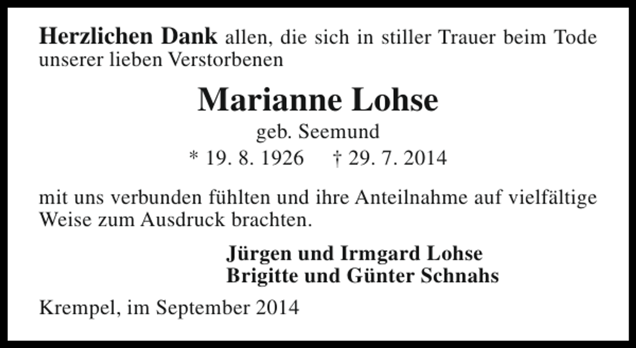 <p>Herzlichen Dank allen, die sich in stiller Trauer beim Tode<br />unserer lieben Verstorbenen</p><p>Marianne Lohse</p><p>geb. Seemund<br />* 19. 8. 1926 † 29. 7. 2014<br />mit uns verbunden fühlten und ihre Anteilnahme auf vielfältige<br />Weise zum Ausdruck brachten.<br />Jürgen und Irmgard Lohse<br />Brigitte und Günter Schnahs<br />Krempel, im September 2014</p>