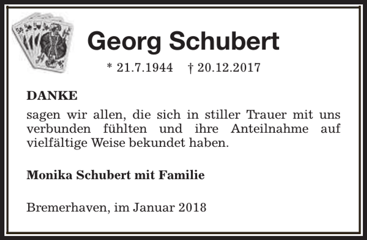 <p>Georg Schubert<br />* 21.7.1944</p><p>† 20.12.2017</p><p>DANKE<br />sagen wir allen, die sich in stiller Trauer mit uns<br />verbunden fühlten und ihre Anteilnahme auf<br />vielfältige Weise bekundet haben.<br />Monika Schubert mit Familie<br />Bremerhaven, im Januar 2018</p>