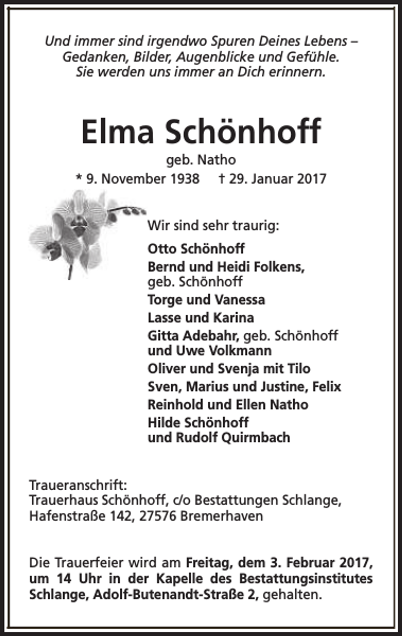 <p>Und immer sind irgendwo Spuren Deines Lebens –<br />Gedanken, Bilder, Augenblicke und Gefühle.<br />Sie werden uns immer an Dich erinnern.</p><p>Elma Schönhoff</p><p>geb. Natho<br />* 9. November 1938 † 29. Januar 2017<br />Wir sind sehr traurig:<br />Otto Schönhoff<br />Bernd und Heidi Folkens,<br />geb. Schönhoff<br />Torge und Vanessa<br />Lasse und Karina<br />Gitta Adebahr, geb. Schönhoff<br />und Uwe Volkmann<br />Oliver und Svenja mit Tilo<br />Sven, Marius und Justine, Felix<br />Reinhold und Ellen Natho<br />Hilde Schönhoff<br />und Rudolf Quirmbach<br />Traueranschrift:<br />Trauerhaus Schönhoff, c/o Bestattungen Schlange,<br />Hafenstraße 142, 27576 Bremerhaven<br />Die Trauerfeier wird am Freitag, dem 3. Februar 2017,<br />um 14 Uhr in der Kapelle des Bestattungsinstitutes<br />Schlange, Adolf-Butenandt-Straße 2, gehalten.</p>