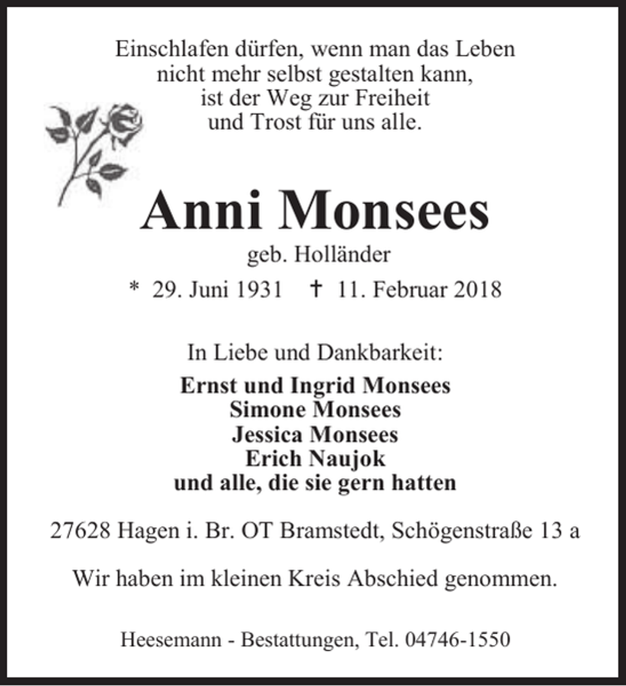 <p>Einschlafen dürfen, wenn man das Leben<br />nicht mehr selbst gestalten kann,<br />ist der Weg zur Freiheit<br />und Trost für uns alle.</p><p>Anni Monsees</p><p>geb. Holländer<br />* 29. Juni 1931  11. Februar 2018<br />In Liebe und Dankbarkeit:<br />Ernst und Ingrid Monsees<br />Simone Monsees<br />Jessica Monsees<br />Erich Naujok<br />und alle, die sie gern hatten<br />27628 Hagen i. Br. OT Bramstedt, Schögenstraße 13 a<br />Wir haben im kleinen Kreis Abschied genommen.<br />Heesemann - Bestattungen, Tel. 04746-1550</p>