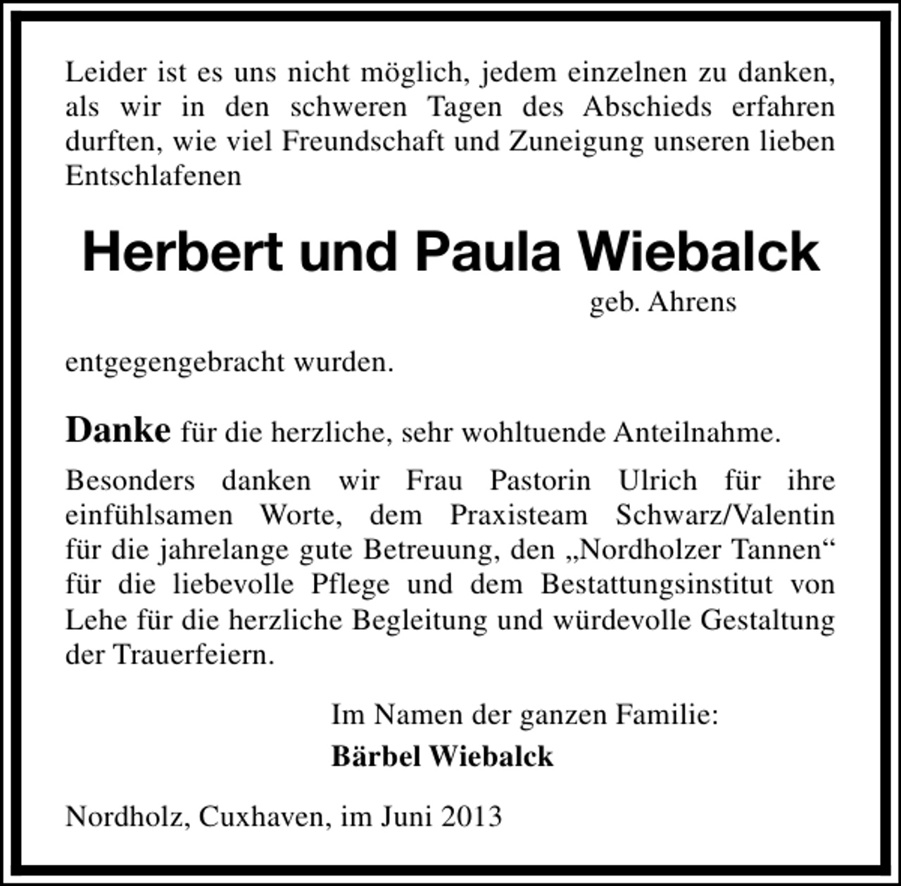 <p>Leider ist es uns nicht möglich, jedem einzelnen zu danken,<br />als wir in den schweren Tagen des Abschieds erfahren<br />durften, wie viel Freundschaft und Zuneigung unseren lieben<br />Entschlafenen</p><p>Herbert und Paula Wiebalck<br />geb. Ahrens</p><p>entgegengebracht wurden.</p><p>Danke für die herzliche, sehr wohltuende Anteilnahme.<br />Besonders danken wir Frau Pastorin Ulrich für ihre<br />einfühlsamen Worte, dem Praxisteam Schwarz/Valentin<br />für die jahrelange gute Betreuung, den „Nordholzer Tannen“<br />für die liebevolle Pflege und dem Bestattungsinstitut von<br />Lehe für die herzliche Begleitung und würdevolle Gestaltung<br />der Trauerfeiern.<br />Im Namen der ganzen Familie:<br />Bärbel Wiebalck<br />Nordholz, Cuxhaven, im Juni 2013</p>