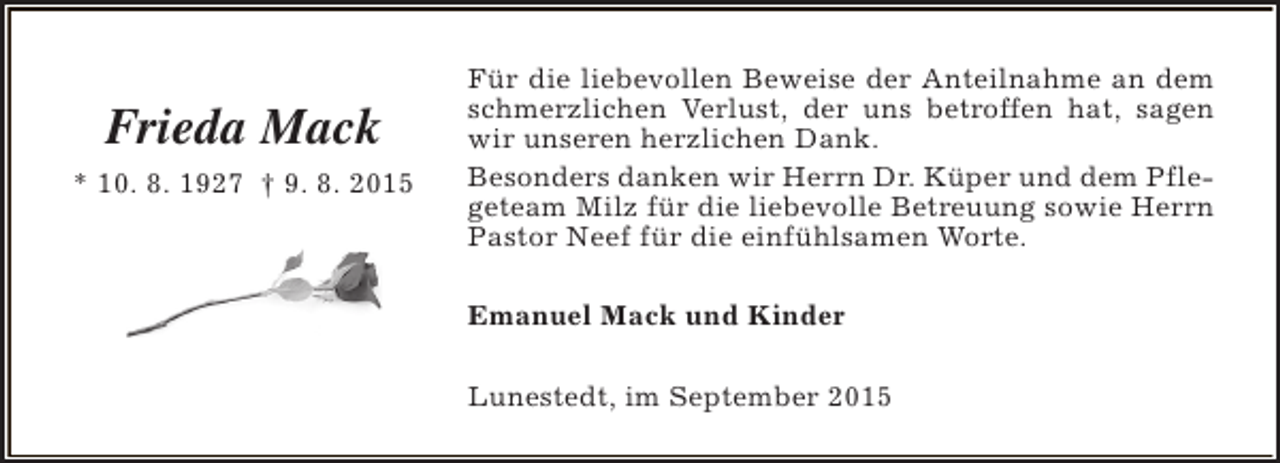 <p>Frieda Mack<br />* 10. 8. 1927 † 9. 8. 2015</p><p>Für die liebevollen Beweise der Anteilnahme an dem<br />schmerzlichen Verlust, der uns betroffen hat, sagen<br />wir unseren herzlichen Dank.<br />Besonders danken wir Herrn Dr. Küper und dem Pflegeteam Milz für die liebevolle Betreuung sowie Herrn<br />Pastor Neef für die einfühlsamen Worte.<br />Emanuel Mack und Kinder<br />Lunestedt, im September 2015</p>