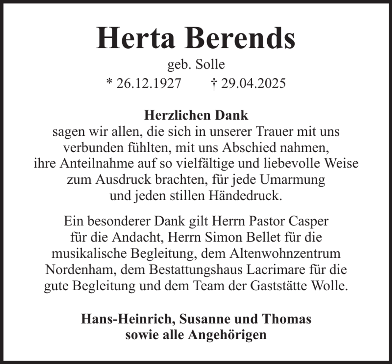 <p>Herta Berends<br />geb. Solle<br />* 26.12.1927<br />† 29.04.2025<br />Herzlichen Dank<br />sagen wir allen, die sich in unserer Trauer mit uns<br />verbunden fühlten, mit uns Abschied nahmen,<br />ihre Anteilnahme auf so vielfältige und liebevolle Weise<br />zum Ausdruck brachten, für jede Umarmung<br />und jeden stillen Händedruck.<br />Ein besonderer Dank gilt Herrn Pastor Casper<br />für die Andacht, Herrn Simon Bellet für die<br />musikalische Begleitung, dem Altenwohnzentrum<br />Nordenham, dem Bestattungshaus Lacrimare für die<br />gute Begleitung und dem Team der Gaststätte Wolle.<br />Hans-Heinrich, Susanne und Thomas<br />sowie alle Angehörigen</p>