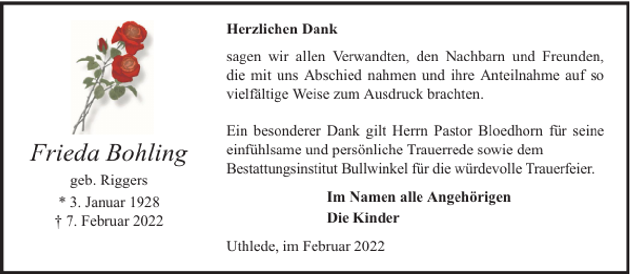<p>Herzlichen Dank<br />sagen wir allen Verwandten, den Nachbarn und Freunden,<br />die mit uns Abschied nahmen und ihre Anteilnahme auf so<br />vielfältige Weise zum Ausdruck brachten.</p><p>Frieda Bohling<br />geb. Riggers<br />* 3. Januar 1928<br />† 7. Februar 2022</p><p>Ein besonderer Dank gilt Herrn Pastor Bloedhorn für seine<br />einfühlsame und persönliche Trauerrede sowie dem<br />Bestattungsinstitut Bullwinkel für die würdevolle Trauerfeier.<br />Im Namen alle Angehörigen<br />Die Kinder<br />Uthlede, im Februar 2022</p>