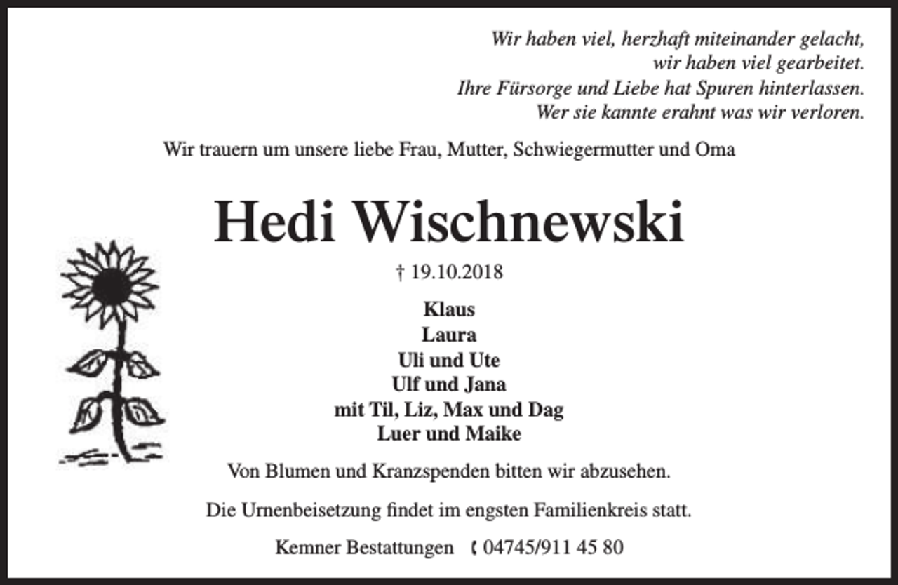 <p>Wir haben viel, herzhaft miteinander gelacht,<br />wir haben viel gearbeitet.<br />Ihre Fürsorge und Liebe hat Spuren hinterlassen.<br />Wer sie kannte erahnt was wir verloren.<br />Wir trauern um unsere liebe Frau, Mutter, Schwiegermutter und Oma</p><p>Hedi Wischnewski<br />† 19.10.2018</p><p>Klaus<br />Laura<br />Uli und Ute<br />Ulf und Jana<br />mit Til, Liz, Max und Dag<br />Luer und Maike<br />Von Blumen und Kranzspenden bitten wir abzusehen.<br />Die Urnenbeisetzung findet im engsten Familienkreis statt.<br />Kemner Bestattungen  04745/911 45 80</p>