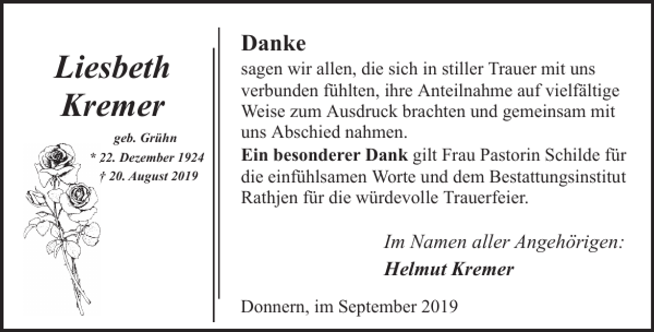 <p>Liesbeth<br />Kremer<br />geb. Grühn<br />* 222. Dezember 1924<br />† 20. August 2019</p><p>Danke</p><p>sagen wir allen, die sich in stiller Trauer mit uns<br />verbunden fühlten, ihre Anteilnahme auf vielfältige<br />Weise zum Ausdruck brachten und gemeinsam mit<br />uns Abschied nahmen.<br />Ein besonderer Dank gilt Frau Pastorin Schilde für<br />die einfühlsamen Worte und dem Bestattungsinstitut<br />Rathjen für die würdevolle Trauerfeier.</p><p>Im Namen aller Angehörigen:<br />Helmut Kremer<br />Donnern, im September 2019</p>