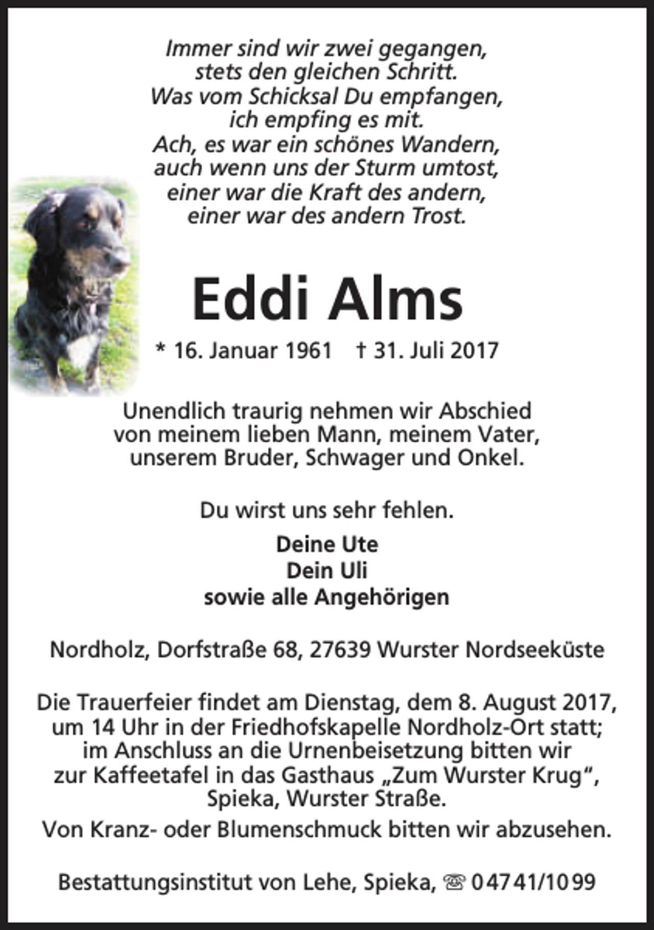 <p>Immer sind wir zwei gegangen,<br />stets den gleichen Schritt.<br />Was vom Schicksal Du empfangen,<br />ich empfing es mit.<br />Ach, es war ein schönes Wandern,<br />auch wenn uns der Sturm umtost,<br />einer war die Kraft des andern,<br />einer war des andern Trost.</p><p>Eddi Alms</p><p>* 16. Januar 1961 † 31. Juli 2017<br />Unendlich traurig nehmen wir Abschied<br />von meinem lieben Mann, meinem Vater,<br />unserem Bruder, Schwager und Onkel.<br />Du wirst uns sehr fehlen.<br />Deine Ute<br />Dein Uli<br />sowie alle Angehörigen<br />Nordholz, Dorfstraße 68, 27639 Wurster Nordseeküste<br />Die Trauerfeier findet am Dienstag, dem 8. August 2017,<br />um 14 Uhr in der Friedhofskapelle Nordholz-Ort statt;<br />im Anschluss an die Urnenbeisetzung bitten wir<br />zur Kaffeetafel in das Gasthaus „Zum Wurster Krug“,<br />Spieka, Wurster Straße.<br />Von Kranz- oder Blumenschmuck bitten wir abzusehen.<br />Bestattungsinstitut von Lehe, Spieka,  0 47 41/10 99</p>
