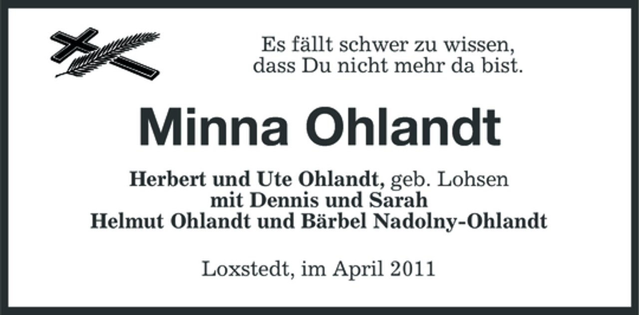 <p>Es fällt schwer zu wissen, dass Du nicht mehr da bist.</p><p>Minna Ohlandt<br />Herbert und Ute Ohlandt, geb. Lohsen mit Dennis und Sarah Helmut Ohlandt und Bärbel Nadolny-Ohlandt Loxstedt, im April 2011</p>