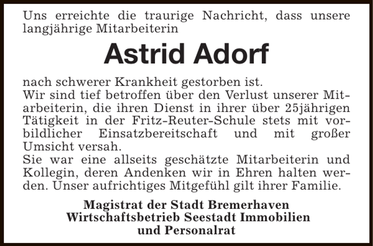 <p>Uns erreichte die traurige Nachricht, dass unsere<br />langjährige Mitarbeiterin</p><p>Astrid Adorf</p><p>nach schwerer Krankheit gestorben ist.<br />Wir sind tief betroffen über den Verlust unserer Mitarbeiterin, die ihren Dienst in ihrer über 25jährigen<br />Tätigkeit in der Fritz-Reuter-Schule stets mit vorbildlicher Einsatzbereitschaft und mit großer<br />Umsicht versah.<br />Sie war eine allseits geschätzte Mitarbeiterin und<br />Kollegin, deren Andenken wir in Ehren halten werden. Unser aufrichtiges Mitgefühl gilt ihrer Familie.<br />Magistrat der Stadt Bremerhaven<br />Wirtschaftsbetrieb Seestadt Immobilien<br />und Personalrat</p>