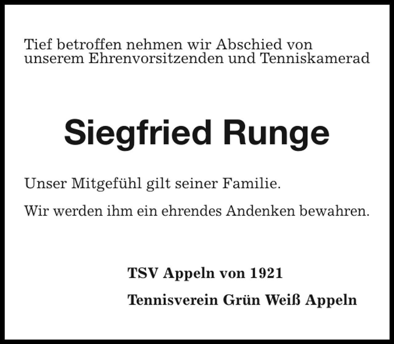 <p>Tief betroffen nehmen wir Abschied von<br />unserem Ehrenvorsitzenden und Tenniskamerad</p><p>Siegfried Runge<br />Unser Mitgefühl gilt seiner Familie.<br />Wir werden ihm ein ehrendes Andenken bewahren.</p><p>TSV Appeln von 1921<br />Tennisverein Grün Weiß Appeln</p>
