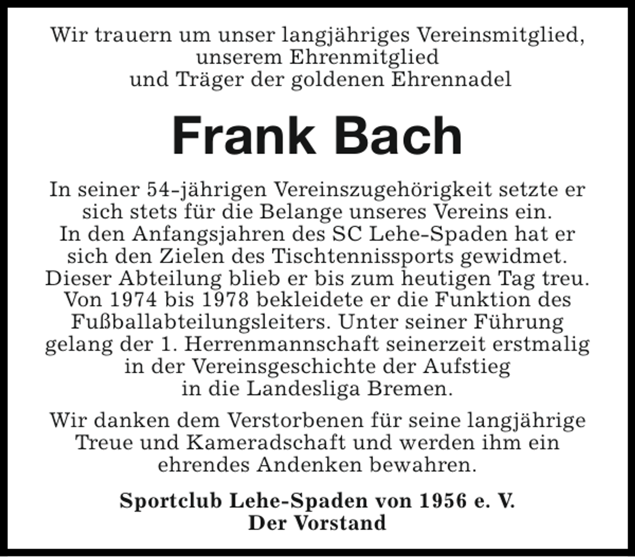 <p>Wir trauern um unser langjähriges Vereinsmitglied,<br />unserem Ehrenmitglied<br />und Träger der goldenen Ehrennadel</p><p>Frank Bach<br />In seiner 54-jährigen Vereinszugehörigkeit setzte er<br />sich stets für die Belange unseres Vereins ein.<br />In den Anfangsjahren des SC Lehe-Spaden hat er<br />sich den Zielen des Tischtennissports gewidmet.<br />Dieser Abteilung blieb er bis zum heutigen Tag treu.<br />Von 1974 bis 1978 bekleidete er die Funktion des<br />Fußballabteilungsleiters. Unter seiner Führung<br />gelang der 1. Herrenmannschaft seinerzeit erstmalig<br />in der Vereinsgeschichte der Aufstieg<br />in die Landesliga Bremen.<br />Wir danken dem Verstorbenen für seine langjährige<br />Treue und Kameradschaft und werden ihm ein<br />ehrendes Andenken bewahren.<br />Sportclub Lehe-Spaden von 1956 e. V.<br />Der Vorstand</p>