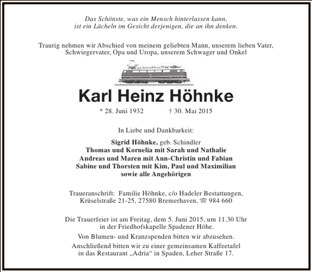 <p>Das Schönste, was ein Mensch hinterlassen kann,<br />ist ein Lächeln im Gesicht derjenigen, die an ihn denken.<br />Traurig nehmen wir Abschied von meinem geliebten Mann, unserem lieben Vater,<br />Schwiegervater, Opa und Uropa, unserem Schwager und Onkel</p><p>Karl Heinz Höhnke<br />* 28. Juni 1932</p><p>† 30. Mai 2015</p><p>In Liebe und Dankbarkeit:<br />Sigrid Höhnke, geb. Schindler<br />Thomas und Kornelia mit Sarah und Nathalie<br />Andreas und Maren mit Ann-Christin und Fabian<br />Sabine und Thorsten mit Kim, Paul und Maximilian<br />sowie alle Angehörigen<br />Traueranschrift: Familie Höhnke, c/o Hadeler Bestattungen,<br />Krüselstraße 21-25, 27580 Bremerhaven, s 984 660<br />Die Trauerfeier ist am Freitag, dem 5. Juni 2015, um 11.30 Uhr<br />in der Friedhofskapelle Spadener Höhe.<br />Von Blumen- und Kranzspenden bitten wir abzusehen.<br />Anschließend bitten wir zu einer gemeinsamen Kaffeetafel<br />in das Restaurant „Adria“ in Spaden, Leher Straße 17.</p>