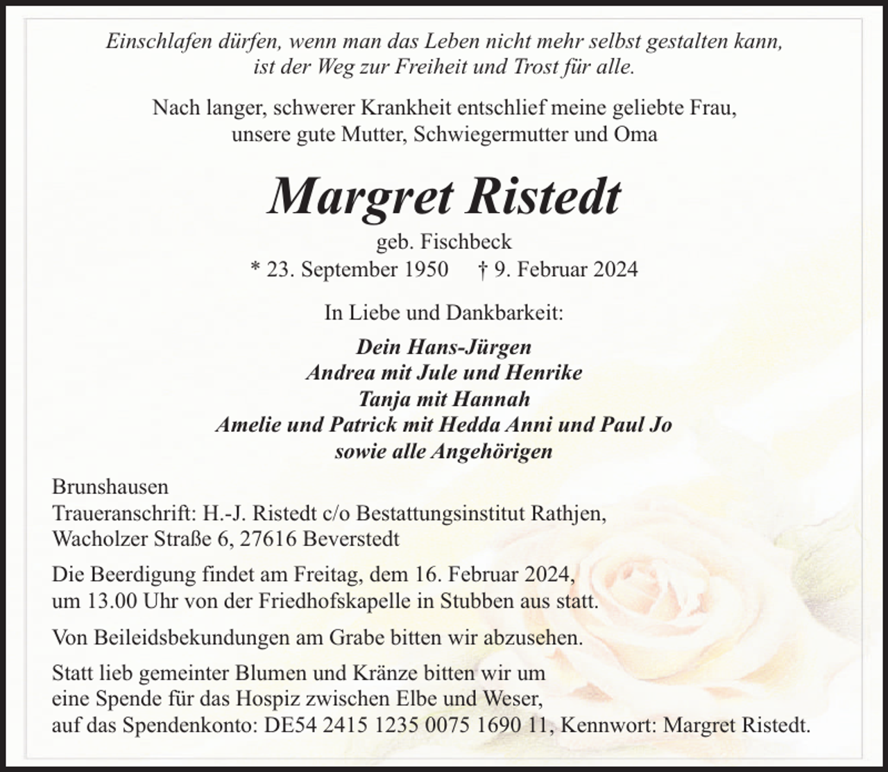<p>Einschlafen dürfen, wenn man das Leben nicht mehr selbst gestalten kann,<br />ist der Weg zur Freiheit und Trost für alle.<br />Nach langer, schwerer Krankheit entschlief meine geliebte Frau,<br />unsere gute Mutter, Schwiegermutter und Oma</p><p>Margret Ristedt</p><p>geb. Fischbeck<br />* 23. September 1950 † 9. Februar 2024<br />In Liebe und Dankbarkeit:<br />Dein Hans-Jürgen<br />Andrea mit Jule und Henrike<br />Tanja mit Hannah<br />Amelie und Patrick mit Hedda Anni und Paul Jo<br />sowie alle Angehörigen<br />Brunshausen<br />Traueranschrift: H.-J. Ristedt c/o Bestattungsinstitut Rathjen,<br />Wacholzer Straße 6, 27616 Beverstedt<br />Die Beerdigung findet am Freitag, dem 16. Februar 2024,<br />um 13.00 Uhr von der Friedhofskapelle in Stubben aus statt.<br />Von Beileidsbekundungen am Grabe bitten wir abzusehen.<br />Statt lieb gemeinter Blumen und Kränze bitten wir um<br />eine Spende für das Hospiz zwischen Elbe und Weser,<br />auf das Spendenkonto: DE54 2415 1235 0075 1690 11, Kennwort: Margret Ristedt.</p>