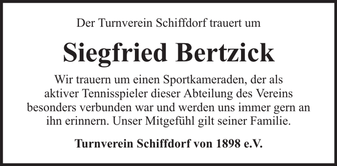 <p>Der Turnverein Schiffdorf trauert um</p><p>Siegfried Bertzick<br />Wir trauern um einen Sportkameraden, der als<br />aktiver Tennisspieler dieser Abteilung des Vereins<br />besonders verbunden war und werden uns immer gern an<br />ihn erinnern. Unser Mitgefühl gilt seiner Familie.<br />Turnverein Schiffdorf von 1898 e.V.</p>