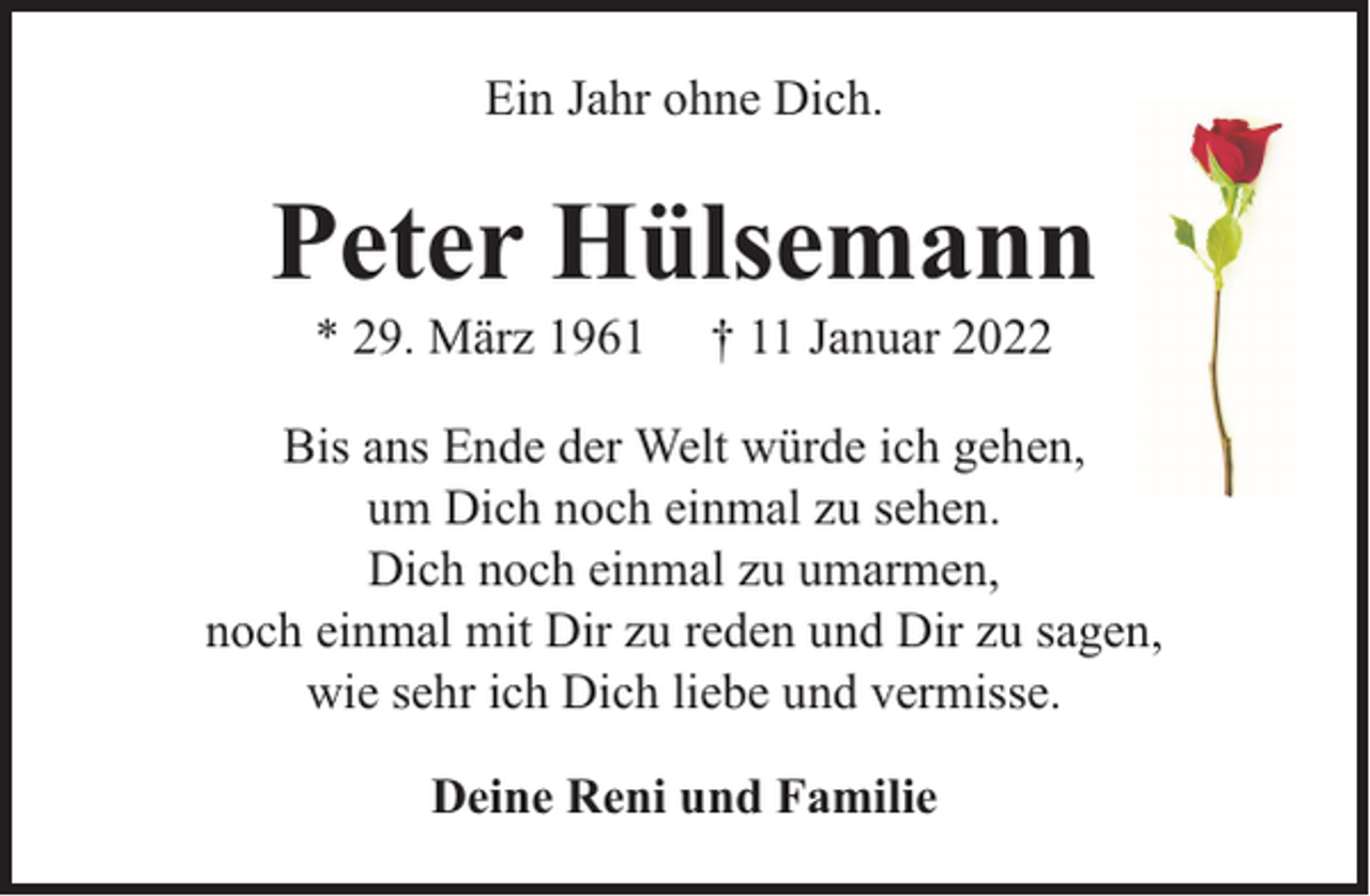 <p>Ein Jahr ohne Dich.</p><p>Peter Hülsemann<br />* 29. März 1961</p><p>† 11 Januar 2022</p><p>Bis ans Ende der Welt würde ich gehen,<br />um Dich noch einmal zu sehen.<br />Dich noch einmal zu umarmen,<br />noch einmal mit Dir zu reden und Dir zu sagen,<br />wie sehr ich Dich liebe und vermisse.<br />Deine Reni und Familie</p>