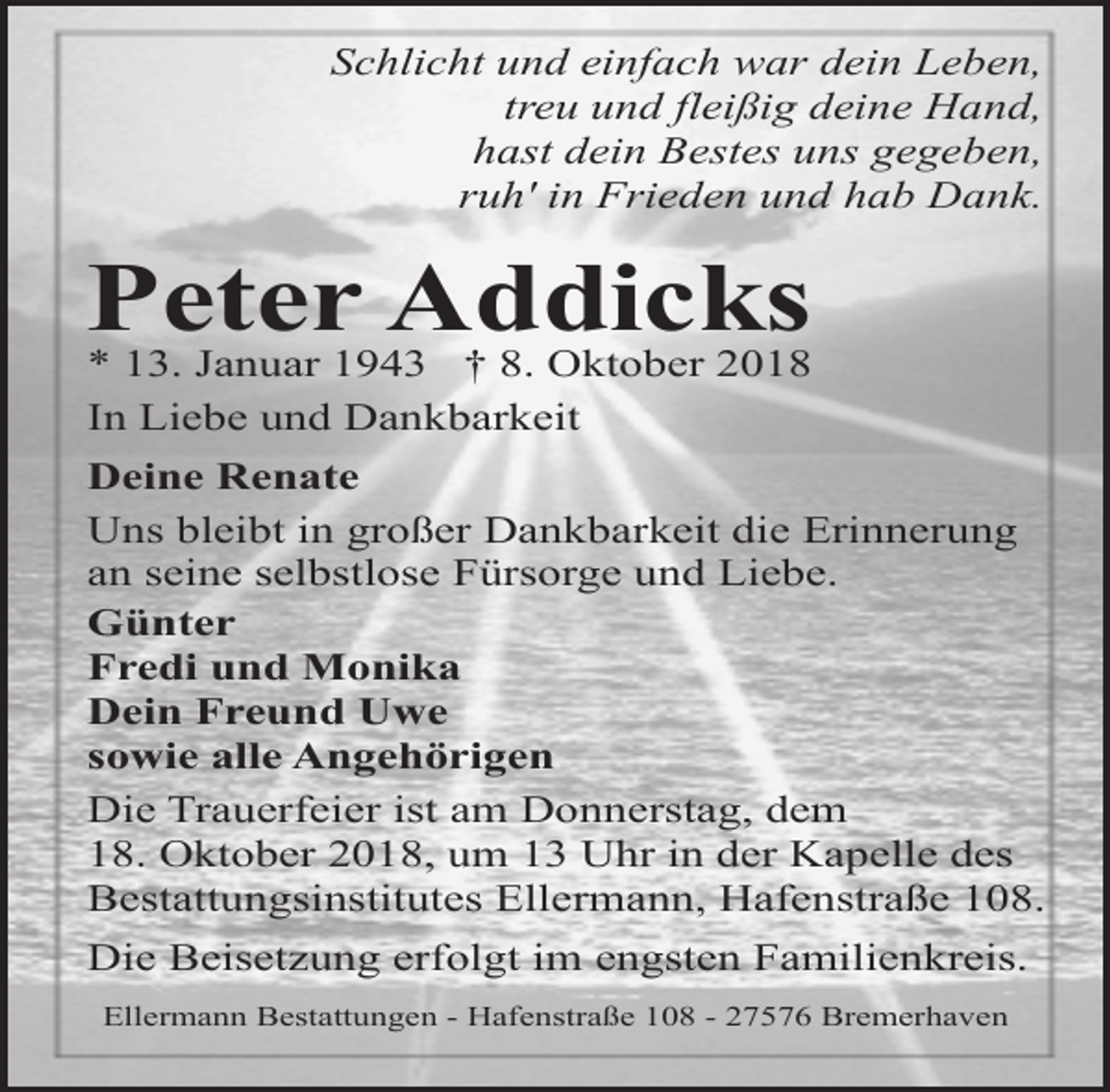 <p>Schlicht und einfach war dein Leben,<br />treu und fleißig deine Hand,<br />hast dein Bestes uns gegeben,<br />ruh' in Frieden und hab Dank.</p><p>Peter Addicks<br />* 13. Januar 1943 † 8. Oktober 2018<br />In Liebe und Dankbarkeit</p><p>Deine Renate<br />Uns bleibt in großer Dankbarkeit die Erinnerung<br />an seine selbstlose Fürsorge und Liebe.<br />Günter<br />Fredi und Monika<br />Dein Freund Uwe<br />sowie alle Angehörigen<br />Die Trauerfeier ist am Donnerstag, dem<br />18. Oktober 2018, um 13 Uhr in der Kapelle des<br />Bestattungsinstitutes Ellermann, Hafenstraße 108.<br />Die Beisetzung erfolgt im engsten Familienkreis.<br />Ellermann Bestattungen - Hafenstraße 108 - 27576 Bremerhaven</p>