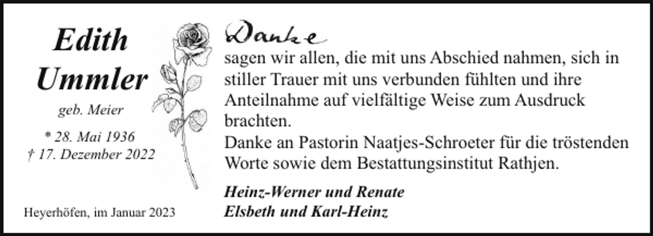<p>Edith<br />Ummler<br />geb. Meier</p><p>* 28. Mai 1936<br />† 17. Dezember 20222</p><p>Heyerhöfen, im Januar 2023</p><p>sagen wir allen, die mit uns Abschied nahmen, sich in<br />stiller Trauer mit uns verbunden fühlten und ihre<br />Anteilnahme auf vielfältige Weise zum Ausdruck<br />brachten.<br />Danke an Pastorin Naatjes-Schroeter für die tröstenden<br />Worte sowie dem Bestattungsinstitut Rathjen.<br />Heinz-Werner und Renate<br />Elsbeth und Karl-Heinz</p>