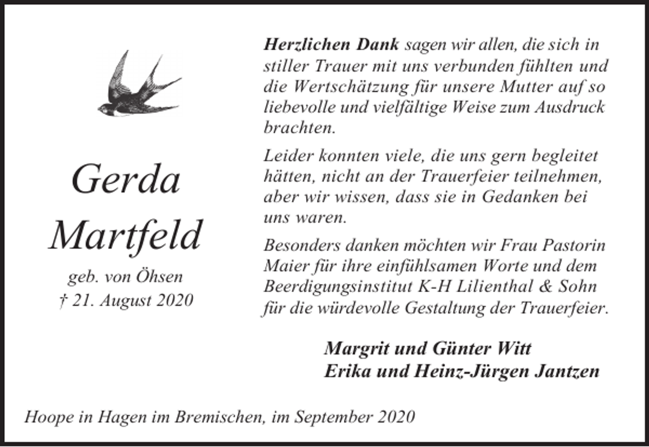 <p>Gerda<br />Martfeld<br />geb. von Öhsen<br />† 21. August 2020</p><p>Herzlichen Dank sagen wir allen, die sich in<br />stiller Trauer mit uns verbunden fühlten und<br />die Wertschätzung für unsere Mutter auf so<br />liebevolle und vielfältige Weise zum Ausdruck<br />brachten.<br />Leider konnten viele, die uns gern begleitet<br />hätten, nicht an der Trauerfeier teilnehmen,<br />aber wir wissen, dass sie in Gedanken bei<br />uns waren.<br />Besonders danken möchten wir Frau Pastorin<br />Maier für ihre einfühlsamen Worte und dem<br />Beerdigungsinstitut K-H Lilienthal &amp; Sohn<br />für die würdevolle Gestaltung der Trauerfeier.</p><p>Margrit und Günter Witt<br />Erika und Heinz-Jürgen Jantzen<br />Hoope in Hagen im Bremischen, im September 2020</p>
