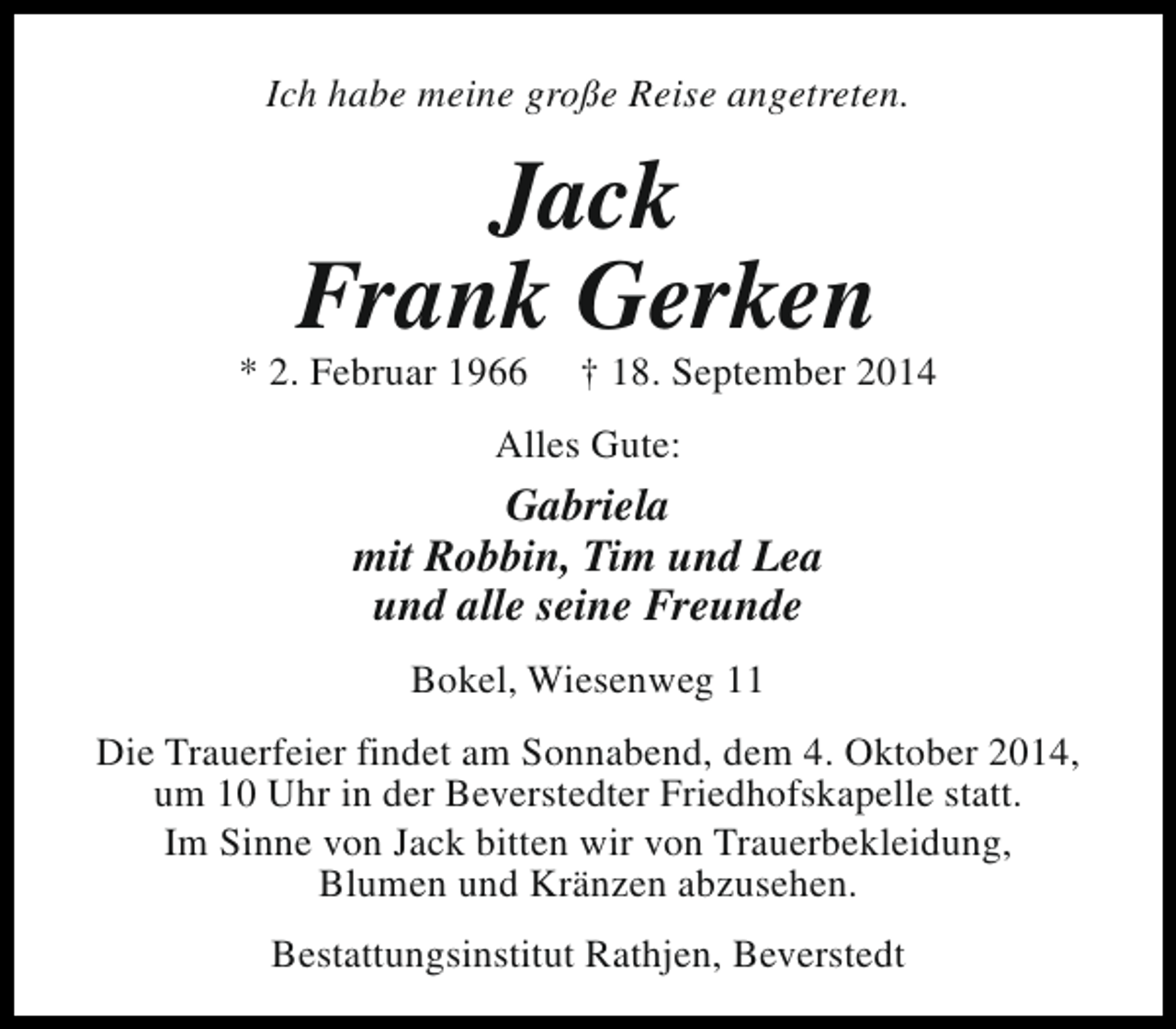 <p>Ich habe meine große Reise angetreten.</p><p>Jack<br />Frank Gerken</p><p>* 2. Februar 1966</p><p>† 18. September 2014</p><p>Alles Gute:</p><p>Gabriela<br />mit Robbin, Tim und Lea<br />und alle seine Freunde<br />Bokel, Wiesenweg 11<br />Die Trauerfeier findet am Sonnabend, dem 4. Oktober 2014,<br />um 10 Uhr in der Beverstedter Friedhofskapelle statt.<br />Im Sinne von Jack bitten wir von Trauerbekleidung,<br />Blumen und Kränzen abzusehen.<br />Bestattungsinstitut Rathjen, Beverstedt</p>