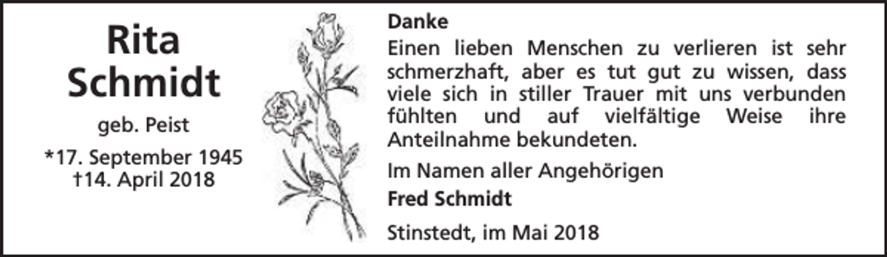 <p>Rita<br />Schmidt<br />geb. Peist<br />*17. September 1945<br />†14. April 2018</p><p>Danke<br />Einen lieben Menschen zu verlieren ist sehr<br />schmerzhaft, aber es tut gut zu wissen, dass<br />viele sich in stiller Trauer mit uns verbunden<br />fühlten und auf vielfältige Weise ihre<br />Anteilnahme bekundeten.<br />Im Namen aller Angehörigen<br />Fred Schmidt<br />Stinstedt, im Mai 2018</p>