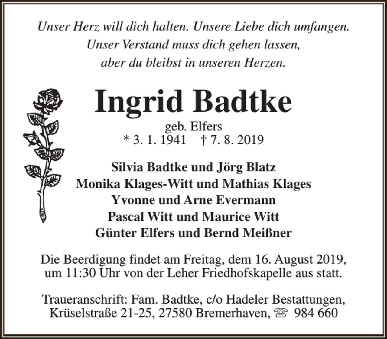 <p>Unser Herz will dich halten. Unsere Liebe dich umfangen.<br />Unser Verstand muss dich gehen lassen,<br />aber du bleibst in unseren Herzen.</p><p>Ingrid Badtke<br />geb. Elfers<br />* 3. 1. 1941 † 7. 8. 2019</p><p>Silvia Badtke und Jörg Blatz<br />Monika Klages-Witt und Mathias Klages<br />Yvonne und Arne Evermann<br />Pascal Witt und Maurice Witt<br />Günter Elfers und Bernd Meißner<br />Die Beerdigung findet am Freitag, dem 16. August 2019,<br />um 11:30 Uhr von der Leher Friedhofskapelle aus statt.<br />Traueranschrift: Fam. Badtke, c/o Hadeler Bestattungen,<br />Krüselstraße 21-25, 27580 Bremerhaven, s 984 660</p>