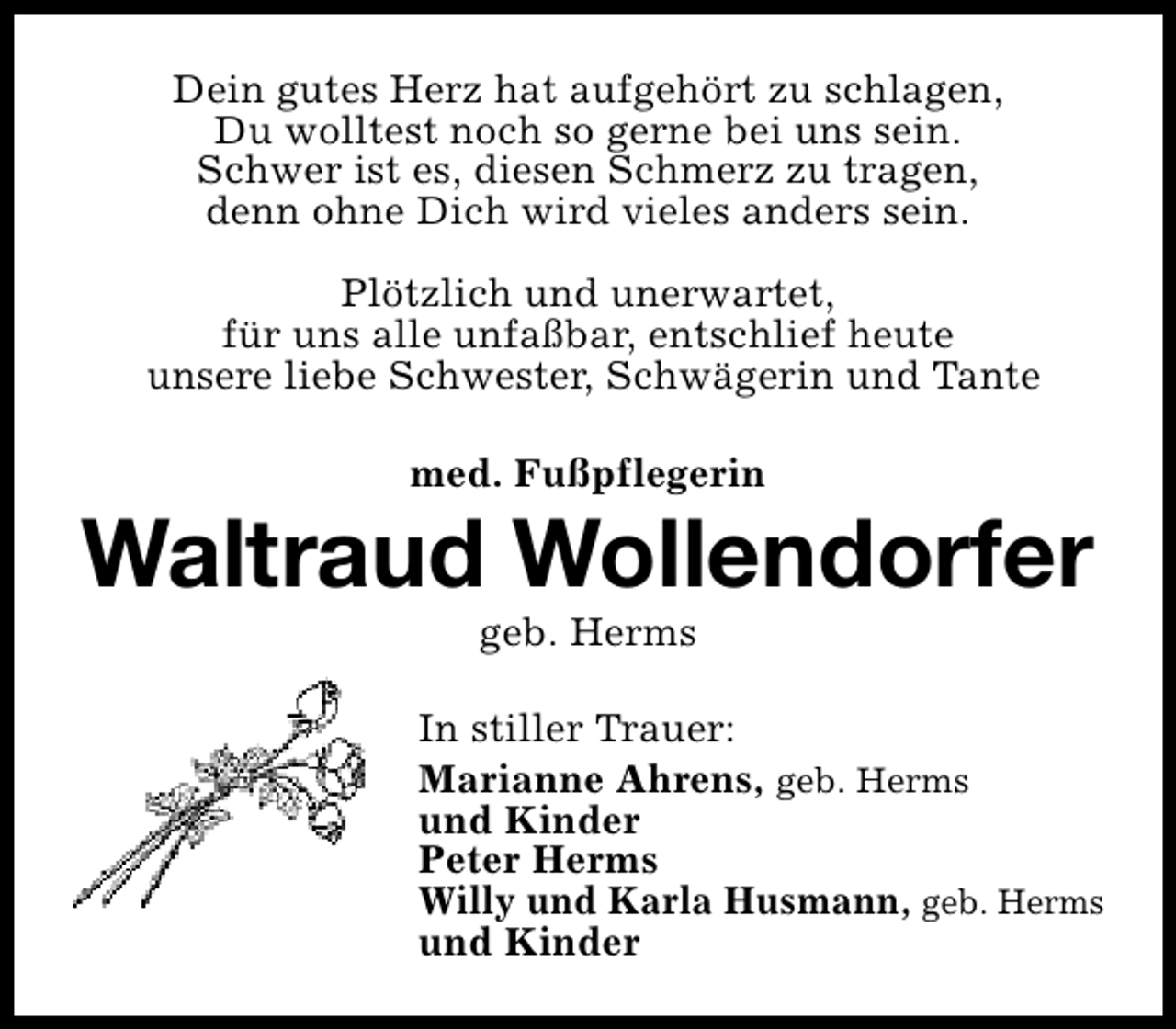 <p>Dein gutes Herz hat aufgehört zu schlagen,<br />Du wolltest noch so gerne bei uns sein.<br />Schwer ist es, diesen Schmerz zu tragen,<br />denn ohne Dich wird vieles anders sein.<br />Plötzlich und unerwartet,<br />für uns alle unfaßbar, entschlief heute<br />unsere liebe Schwester, Schwägerin und Tante<br />med. Fußpflegerin</p><p>Waltraud Wollendorfer<br />geb. Herms</p><p>In stiller Trauer:<br />Marianne Ahrens, geb. Herms<br />und Kinder<br />Peter Herms<br />Willy und Karla Husmann, geb. Herms<br />und Kinder</p>
