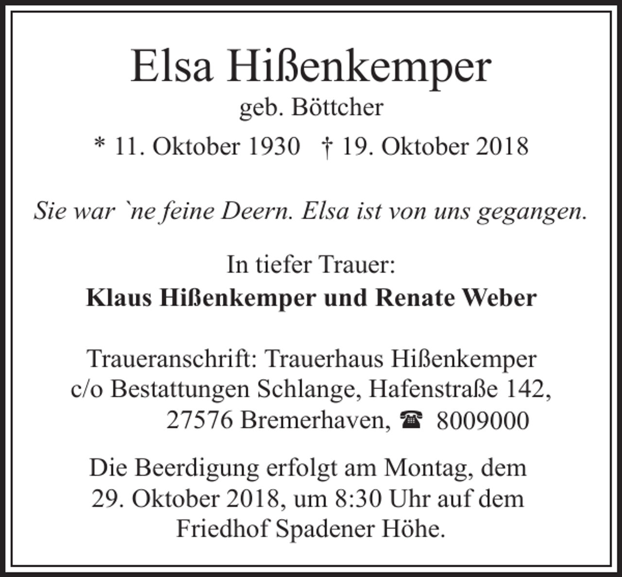 <p>Elsa Hißenkemper</p><p>geb. Böttcher<br />* 11. Oktober 1930 † 19. Oktober 2018<br />Sie war `ne feine Deern. Elsa ist von uns gegangen.<br />In tiefer Trauer:<br />Klaus Hißenkemper und Renate Weber<br />Traueranschrift: Trauerhaus Hißenkemper<br />c/o Bestattungen Schlange, Hafenstraße 142,<br />27576 Bremerhaven, ( 8009000<br />Die Beerdigung erfolgt am Montag, dem<br />29. Oktober 2018, um 8:30 Uhr auf dem<br />Friedhof Spadener Höhe.</p>