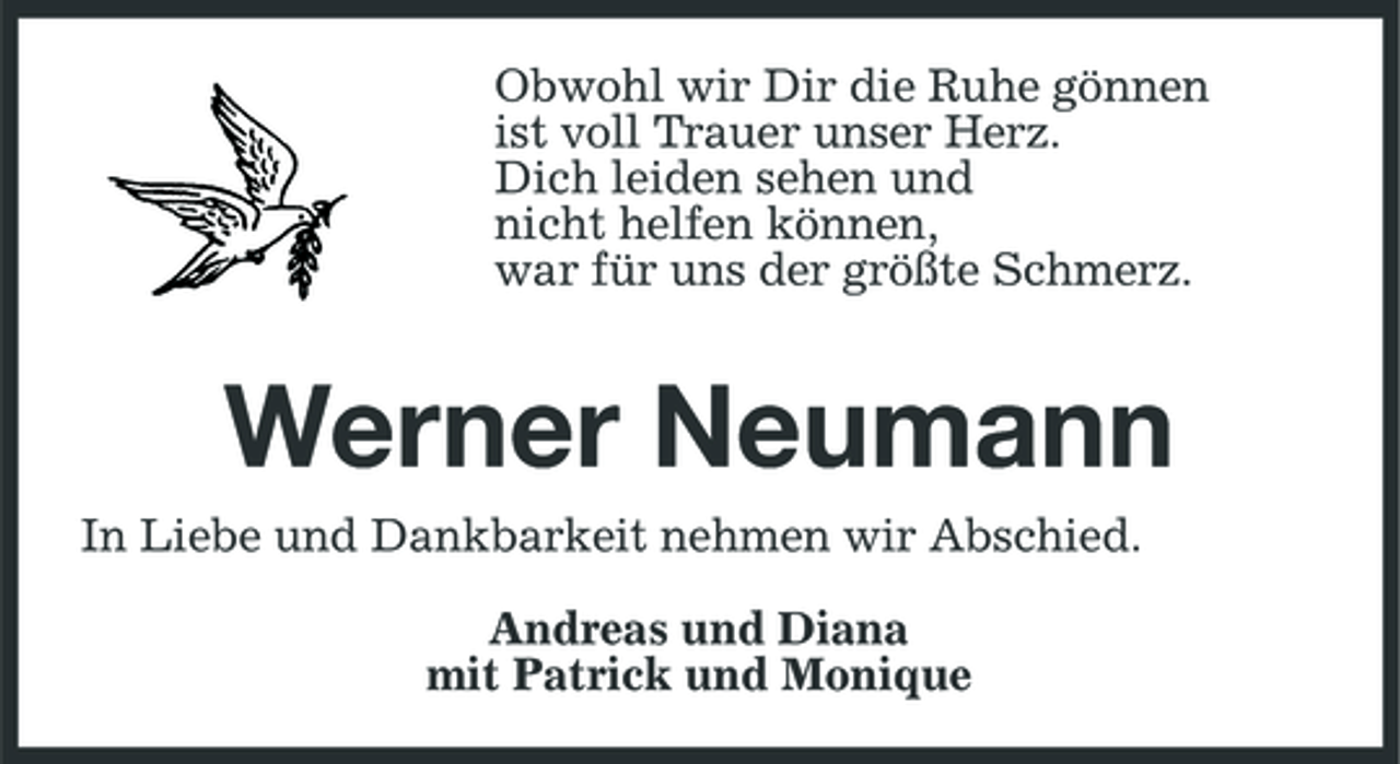 <p>Obwohl wir Dir die Ruhe gönnen ist voll Trauer unser Herz. Dich leiden sehen und nicht helfen können, war für uns der größte Schmerz.</p><p>Werner Neumann<br />In Liebe und Dankbarkeit nehmen wir Abschied. Andreas und Diana mit Patrick und Monique</p>