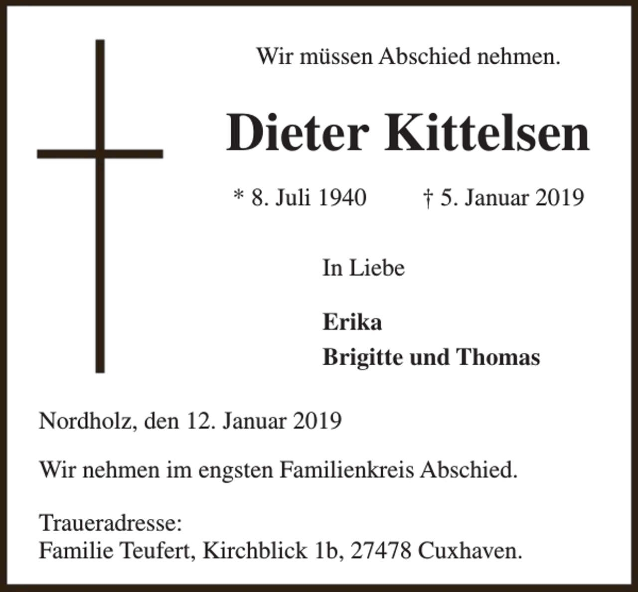 <p>Wir müssen Abschied nehmen.</p><p>Dieter Kittelsen<br />* 8. Juli 1940</p><p>† 5. Januar 2019</p><p>In Liebe<br />Erika<br />Brigitte und Thomas<br />Nordholz, den 12. Januar 2019<br />Wir nehmen im engsten Familienkreis Abschied.<br />Traueradresse:<br />Familie Teufert, Kirchblick 1b, 27478 Cuxhaven.</p>