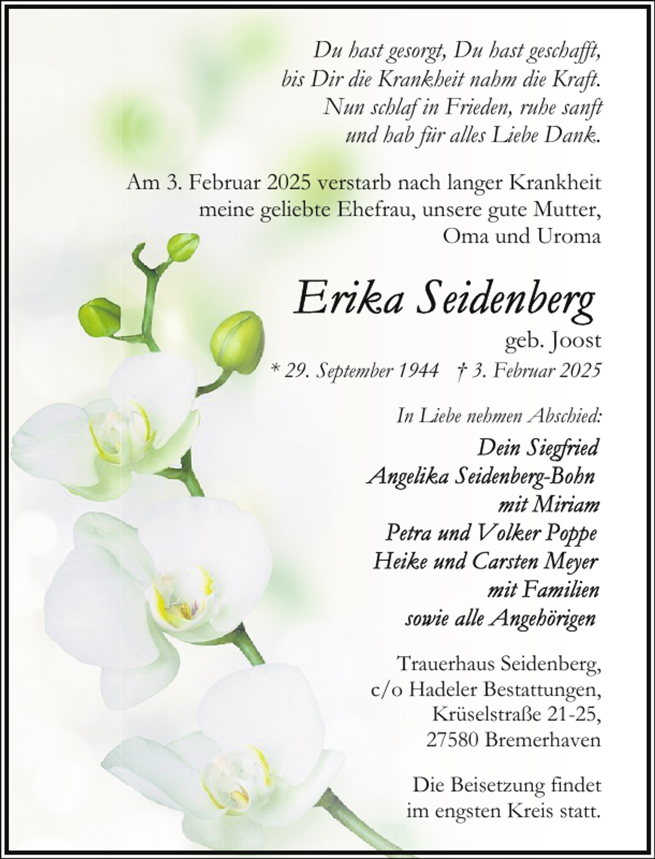 <p>Du hast gesorgt, Du hast geschafft,<br />bis Dir die Krankheit nahm die Kraft.<br />Nun schlaf in Frieden, ruhe sanft<br />und hab für alles Liebe Dank.<br />Am 3. Februar 2025 verstarb nach langer Krankheit<br />meine geliebte Ehefrau, unsere gute Mutter,<br />Oma und Uroma</p>
<p>geb. Joost<br />* 29. September 1944 † 3. Februar 2025<br />In Liebe nehmen Abschied:</p>
<p>Trauerhaus Seidenberg,<br />c/o Hadeler Bestattungen,<br />Krüselstraße 21-25,<br />27580 Bremerhaven<br />Die Beisetzung findet<br />im engsten Kreis statt.</p>