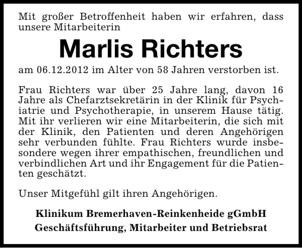 <p>Mit großer Betroffenheit haben wir erfahren, dass<br />unsere Mitarbeiterin</p><p>Marlis Richters</p><p>am 06.12.2012 im Alter von 58 Jahren verstorben ist.<br />Frau Richters war über 25 Jahre lang, davon 16<br />Jahre als Chefarztsekretärin in der Klinik für Psychiatrie und Psychotherapie, in unserem Hause tätig.<br />Mit ihr verlieren wir eine Mitarbeiterin, die sich mit<br />der Klinik, den Patienten und deren Angehörigen<br />sehr verbunden fühlte. Frau Richters wurde insbesondere wegen ihrer empathischen, freundlichen und<br />verbindlichen Art und ihr Engagement für die Patienten geschätzt.<br />Unser Mitgefühl gilt ihren Angehörigen.<br />Klinikum Bremerhaven-Reinkenheide gGmbH<br />Geschäftsführung, Mitarbeiter und Betriebsrat</p>