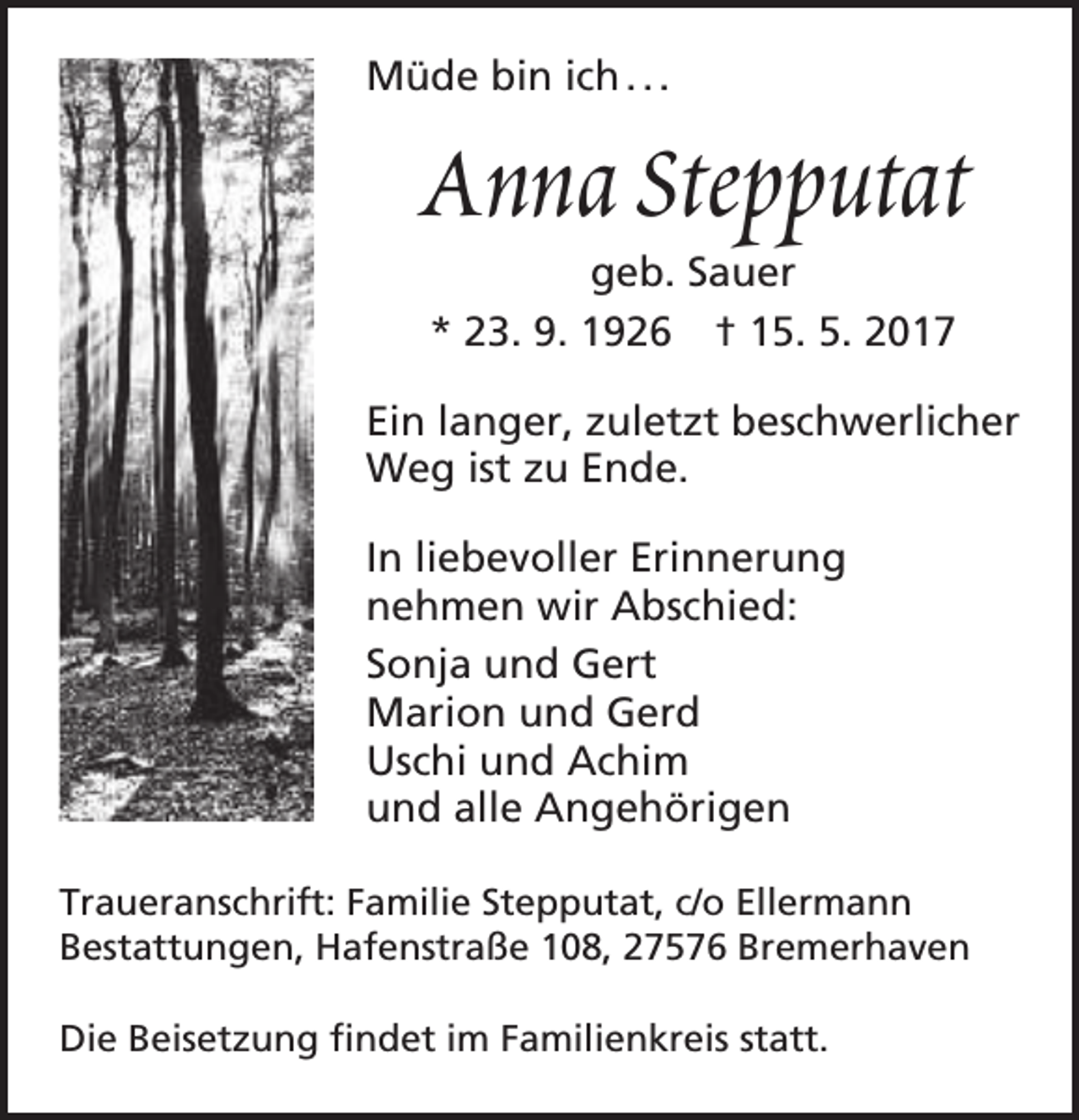 <p>Müde bin ich . . .</p><p>Anna Stepputat<br />geb. Sauer<br />* 23. 9. 1926 † 15. 5. 2017</p><p>Ein langer, zuletzt beschwerlicher<br />Weg ist zu Ende.<br />In liebevoller Erinnerung<br />nehmen wir Abschied:<br />Sonja und Gert<br />Marion und Gerd<br />Uschi und Achim<br />und alle Angehörigen<br />Traueranschrift: Familie Stepputat, c/o Ellermann<br />Bestattungen, Hafenstraße 108, 27576 Bremerhaven<br />Die Beisetzung findet im Familienkreis statt.</p>