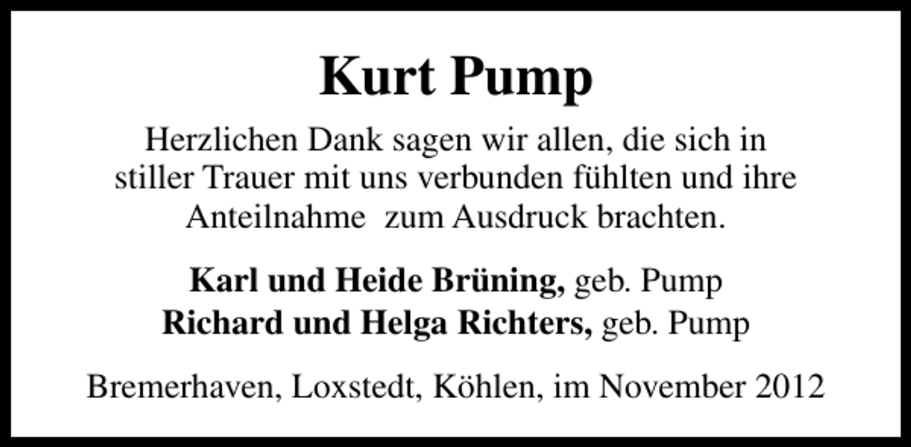 <p>Kurt Pump<br />Herzlichen Dank sagen wir allen, die sich in<br />stiller Trauer mit uns verbunden fühlten und ihre<br />Anteilnahme zum Ausdruck brachten.<br />Karl und Heide Brüning, geb. Pump<br />Richard und Helga Richters, geb. Pump<br />Bremerhaven, Loxstedt, Köhlen, im November 2012</p>