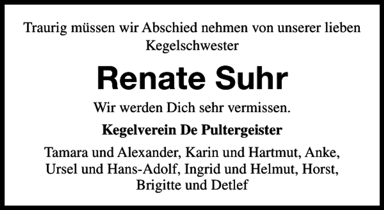 <p>Traurig müssen wir Abschied nehmen von unserer lieben<br />Kegelschwester</p><p>Renate Suhr</p><p>Wir werden Dich sehr vermissen.<br />Kegelverein De Pultergeister<br />Tamara und Alexander, Karin und Hartmut, Anke,<br />Ursel und Hans-Adolf, Ingrid und Helmut, Horst,<br />Brigitte und Detlef</p>