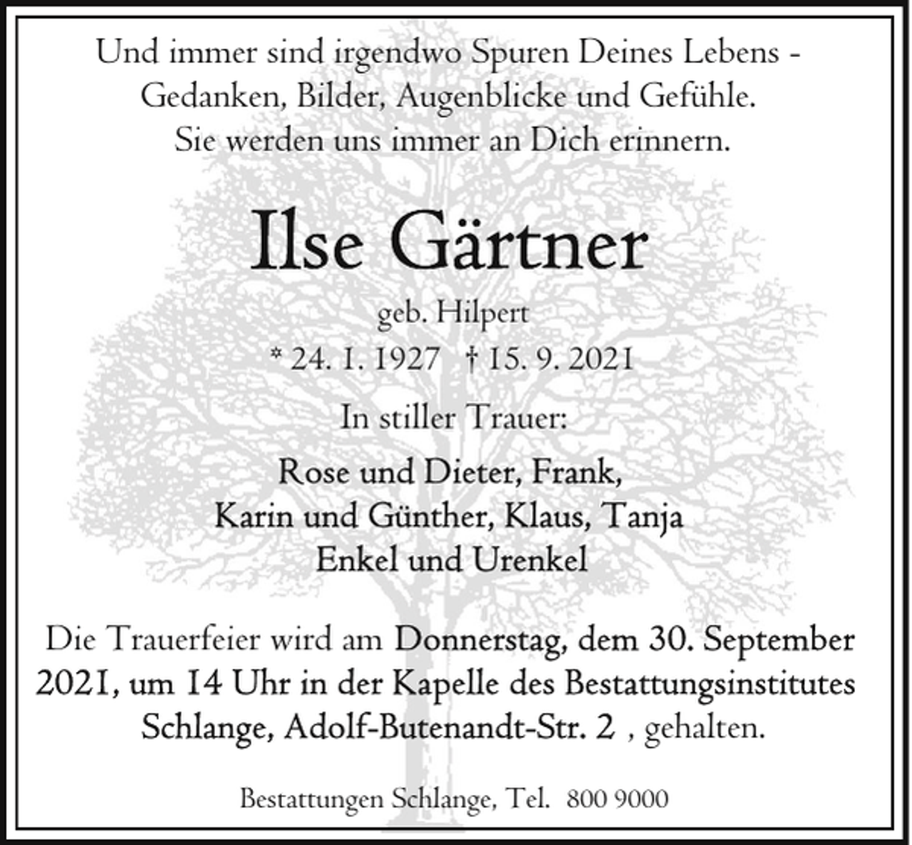 <p>Und immer sind irgendwo Spuren Deines Lebens Gedanken, Bilder, Augenblicke und Gefühle.<br />Sie werden uns immer an Dich erinnern.</p>
<p>geb. Hilpert<br />* 24. 1. 1927 † 15. 9. 2021</p>
<p>In stiller Trauer:</p>
<p>Die Trauerfeier wird am<br />, gehalten.<br />Bestattungen Schlange, Tel. 800 9000</p>