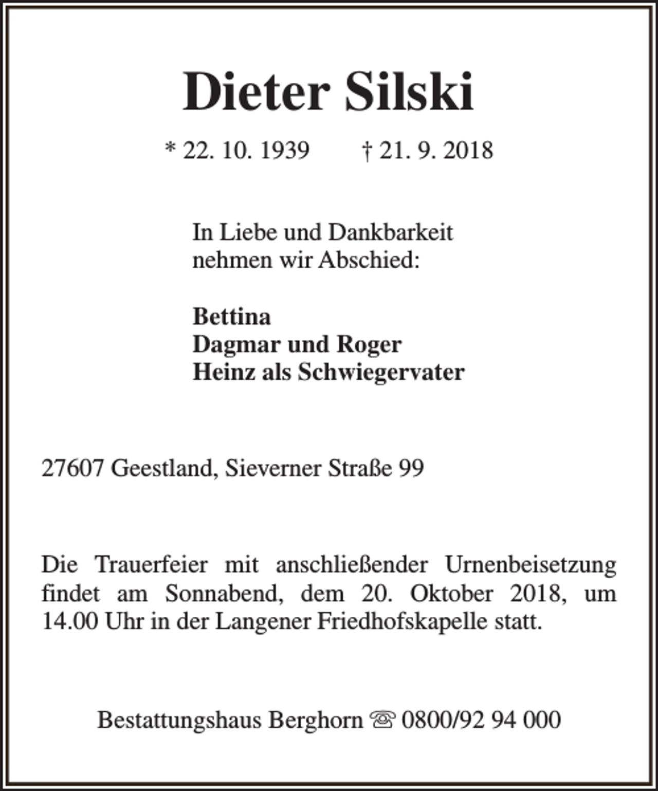 <p>Dieter Silski<br />* 22. 10. 1939</p><p>† 21. 9. 2018</p><p>In Liebe und Dankbarkeit<br />nehmen wir Abschied:<br />Bettina<br />Dagmar und Roger<br />Heinz als Schwiegervater</p><p>27607 Geestland, Sieverner Straße 99</p><p>Die Trauerfeier mit anschließender Urnenbeisetzung<br />findet am Sonnabend, dem 20. Oktober 2018, um<br />14.00 Uhr in der Langener Friedhofskapelle statt.</p><p>Bestattungshaus Berghorn s 0800/92 94 000</p>