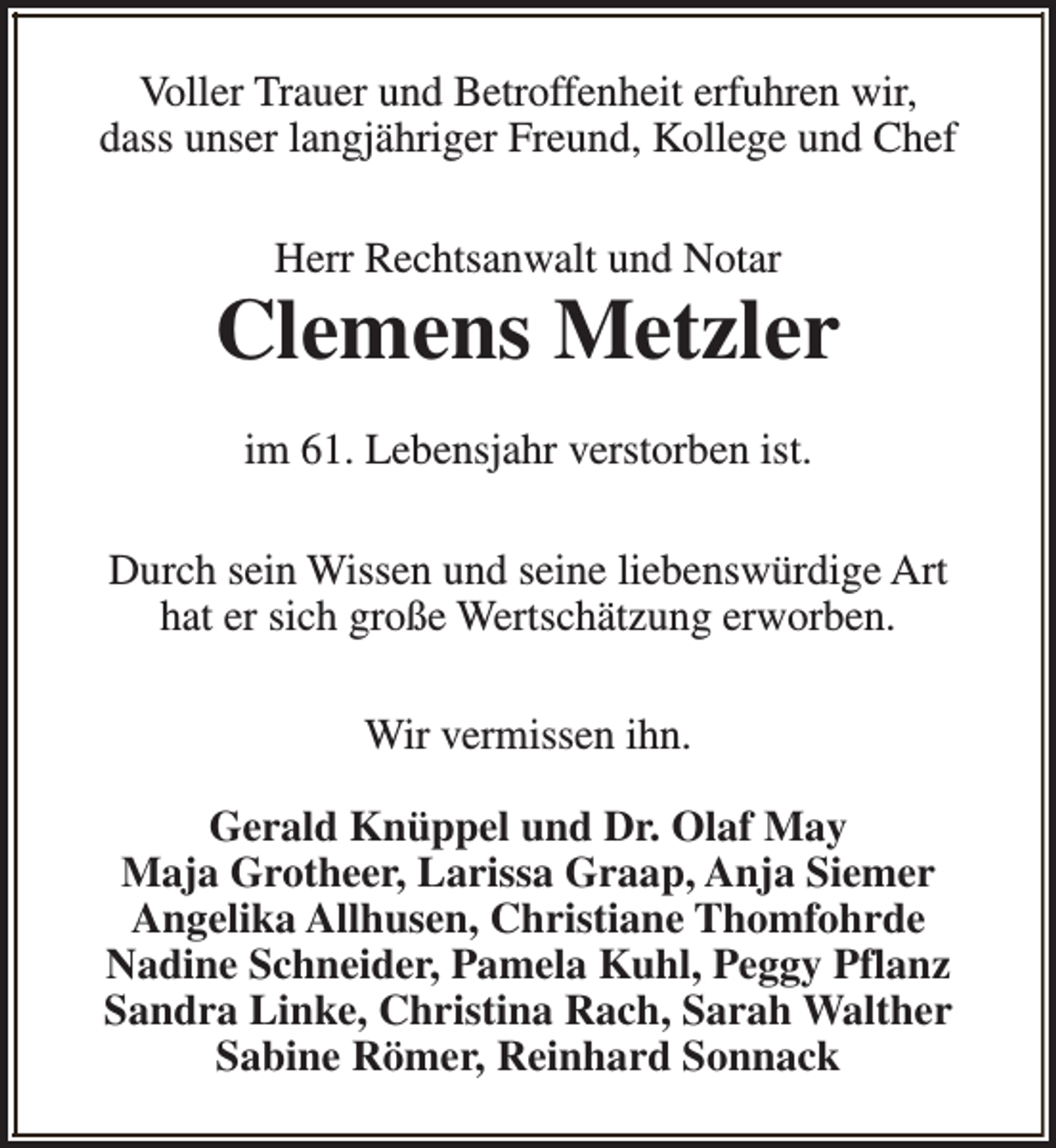 <p>Voller Trauer und Betroffenheit erfuhren wir,<br />dass unser langjähriger Freund, Kollege und Chef<br />Herr Rechtsanwalt und Notar</p><p>Clemens Metzler<br />im 61. Lebensjahr verstorben ist.<br />Durch sein Wissen und seine liebenswürdige Art<br />hat er sich große Wertschätzung erworben.<br />Wir vermissen ihn.<br />Gerald Knüppel und Dr. Olaf May<br />Maja Grotheer, Larissa Graap, Anja Siemer<br />Angelika Allhusen, Christiane Thomfohrde<br />Nadine Schneider, Pamela Kuhl, Peggy Pflanz<br />Sandra Linke, Christina Rach, Sarah Walther<br />Sabine Römer, Reinhard Sonnack</p>