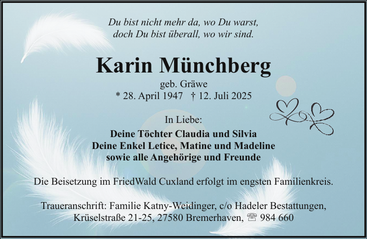 <p>Du bist nicht mehr da, wo Du warst,<br />doch Du bist überall, wo wir sind.</p><p>Karin Münchberg<br />geb. Gräwe<br />* 28. April 1947 † 12. Juli 2025</p><p>In Liebe:<br />Deine Töchter Claudia und Silvia<br />Deine Enkel Letice, Matine und Madeline<br />sowie alle Angehörige und Freunde<br />Die Beisetzung im FriedWald Cuxland erfolgt im engsten Familienkreis.<br />Traueranschrift: Familie Katny-Weidinger, c/o Hadeler Bestattungen,<br />Krüselstraße 21-25, 27580 Bremerhaven, ' 984 660</p>
