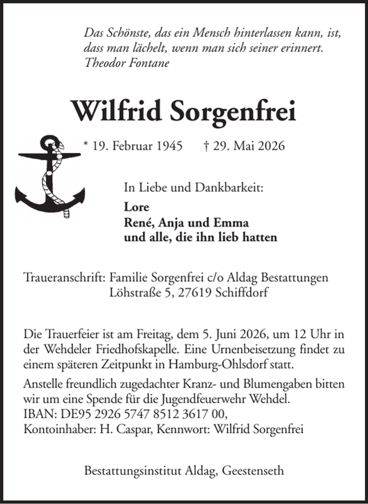 <p>Das Schönste, das ein Mensch hinterlassen kann, ist,<br />dass man lächelt, wenn man sich seiner erinnert.<br />Theodor Fontane</p><p>Wilfrid Sorgenfrei<br />* 19. Februar 1945</p><p>† 29. Mai 2026</p><p>In Liebe und Dankbarkeit:<br />Lore<br />René, Anja und Emma<br />und alle, die ihn lieb hatten<br />Traueranschrift: Familie Sorgenfrei c/o Aldag Bestattungen<br />Löhstraße 5, 27619 Schiffdorf<br />Die Trauerfeier ist am Freitag, dem 5. Juni 2026, um 12 Uhr in<br />der Wehdeler Friedhofskapelle. Eine Urnenbeisetzung findet zu<br />einem späteren Zeitpunkt in Hamburg-Ohlsdorf statt.<br />Anstelle freundlich zugedachter Kranz- und Blumengaben bitten<br />wir um eine Spende für die Jugendfeuerwehr Wehdel.<br />IBAN: DE95 2926 5747 8512 3617 00,<br />Kontoinhaber: H. Caspar, Kennwort: Wilfrid Sorgenfrei<br />Bestattungsinstitut Aldag, Geestenseth</p>